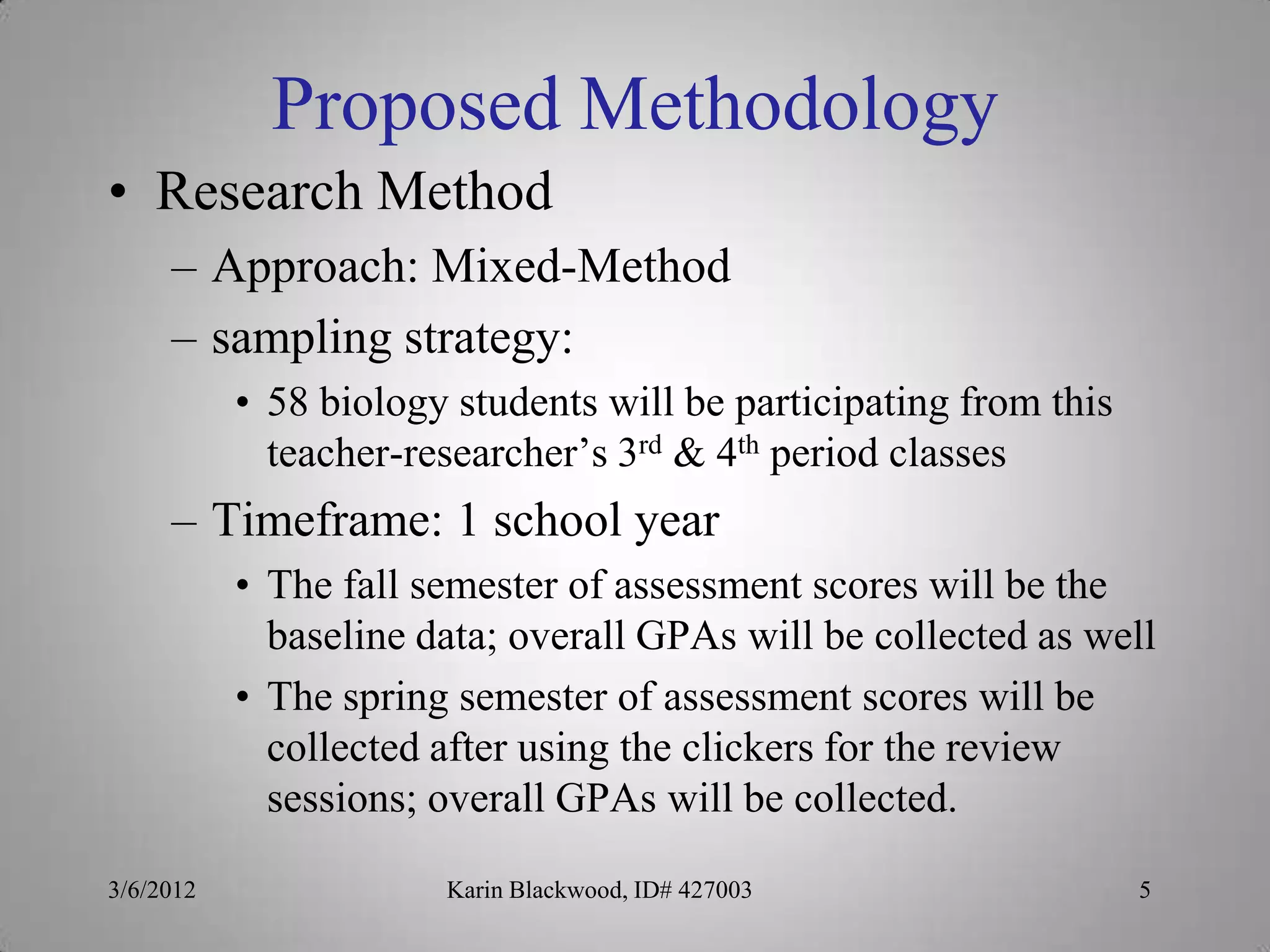 Proposed Methodology
• Research Method
     – Approach: Mixed-Method
     – sampling strategy:
           • 58 biology students will be participating from this
             teacher-researcher’s 3rd & 4th period classes
     – Timeframe: 1 school year
           • The fall semester of assessment scores will be the
             baseline data; overall GPAs will be collected as well
           • The spring semester of assessment scores will be
             collected after using the clickers for the review
             sessions; overall GPAs will be collected.

3/6/2012               Karin Blackwood, ID# 427003                 5
 