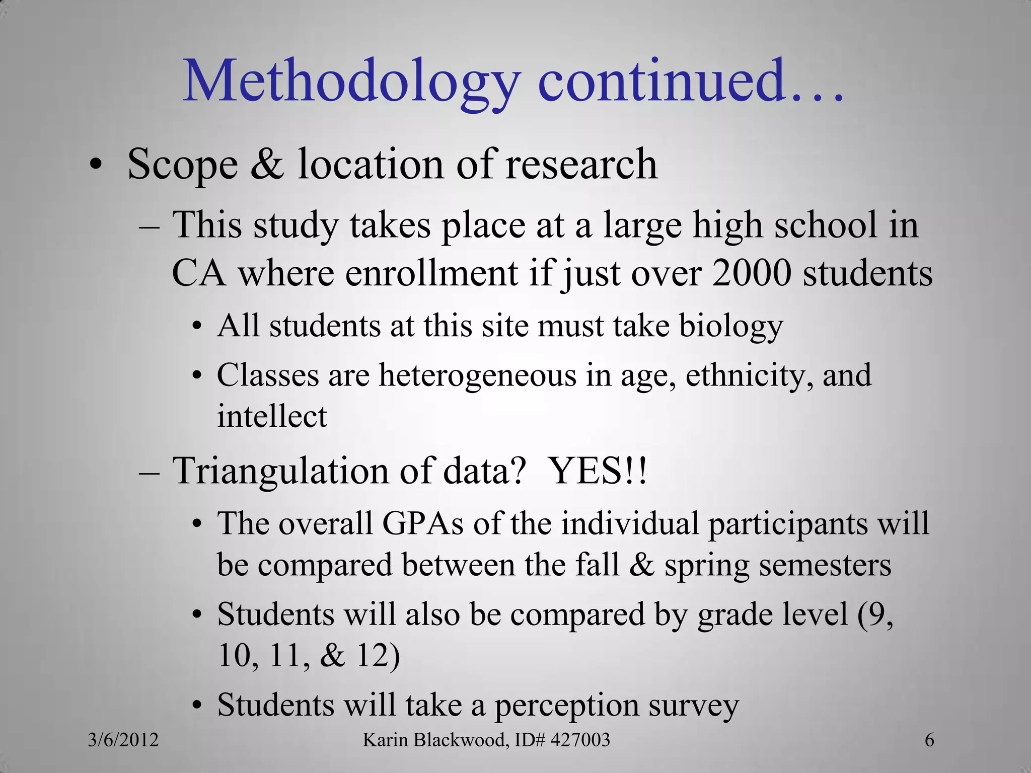 Methodology continued…
• Scope & location of research
     – This study takes place at a large high school in
       CA where enrollment if just over 2000 students
           • All students at this site must take biology
           • Classes are heterogeneous in age, ethnicity, and
             intellect
     – Triangulation of data? YES!!
           • The overall GPAs of the individual participants will
             be compared between the fall & spring semesters
           • Students will also be compared by grade level (9,
             10, 11, & 12)
           • Students will take a perception survey
3/6/2012               Karin Blackwood, ID# 427003              6
 