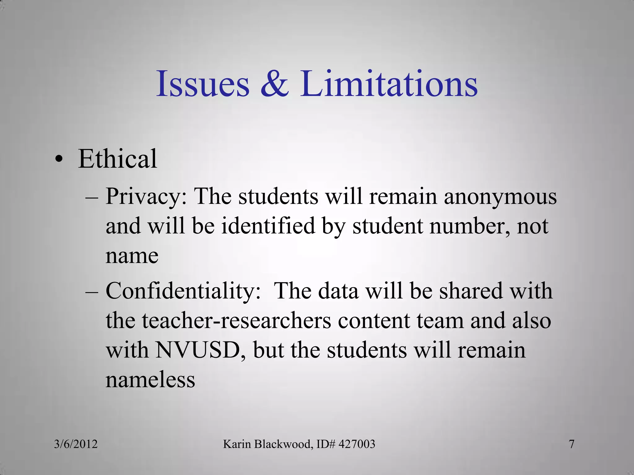 Issues & Limitations
• Ethical
     – Privacy: The students will remain anonymous
       and will be identified by student number, not
       name
     – Confidentiality: The data will be shared with
       the teacher-researchers content team and also
       with NVUSD, but the students will remain
       nameless

3/6/2012          Karin Blackwood, ID# 427003          7
 