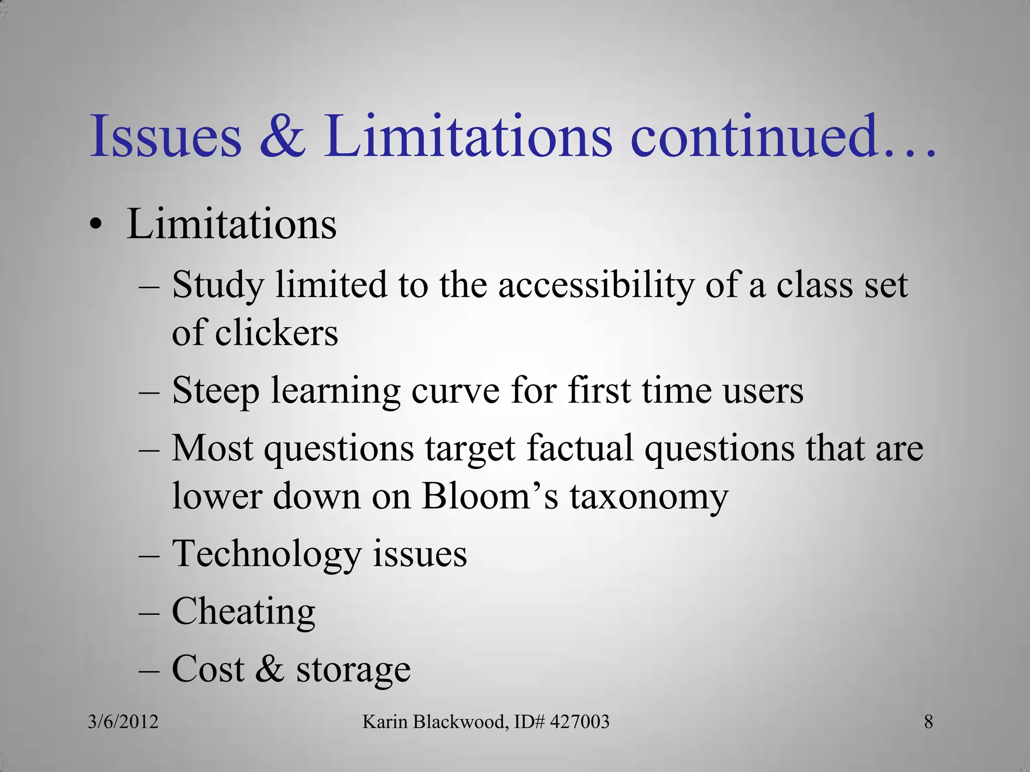 Issues & Limitations continued…
• Limitations
     – Study limited to the accessibility of a class set
       of clickers
     – Steep learning curve for first time users
     – Most questions target factual questions that are
       lower down on Bloom’s taxonomy
     – Technology issues
     – Cheating
     – Cost & storage
3/6/2012           Karin Blackwood, ID# 427003         8
 