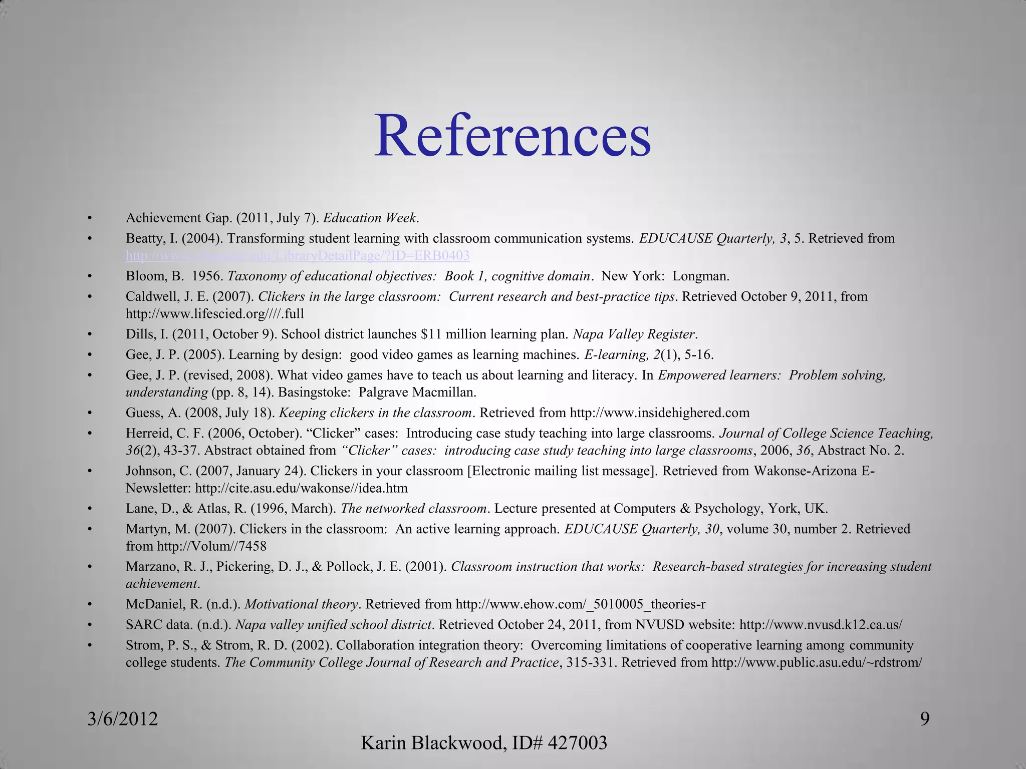 References
•   Achievement Gap. (2011, July 7). Education Week.
•   Beatty, I. (2004). Transforming student learning with classroom communication systems. EDUCAUSE Quarterly, 3, 5. Retrieved from
    http://www.educause.edu/LibraryDetailPage/?ID=ERB0403
•   Bloom, B. 1956. Taxonomy of educational objectives: Book 1, cognitive domain. New York: Longman.
•   Caldwell, J. E. (2007). Clickers in the large classroom: Current research and best-practice tips. Retrieved October 9, 2011, from
    http://www.lifescied.org////.full
•   Dills, I. (2011, October 9). School district launches $11 million learning plan. Napa Valley Register.
•   Gee, J. P. (2005). Learning by design: good video games as learning machines. E-learning, 2(1), 5-16.
•   Gee, J. P. (revised, 2008). What video games have to teach us about learning and literacy. In Empowered learners: Problem solving,
    understanding (pp. 8, 14). Basingstoke: Palgrave Macmillan.
•   Guess, A. (2008, July 18). Keeping clickers in the classroom. Retrieved from http://www.insidehighered.com
•   Herreid, C. F. (2006, October). “Clicker” cases: Introducing case study teaching into large classrooms. Journal of College Science Teaching,
    36(2), 43-37. Abstract obtained from “Clicker” cases: introducing case study teaching into large classrooms, 2006, 36, Abstract No. 2.
•   Johnson, C. (2007, January 24). Clickers in your classroom [Electronic mailing list message]. Retrieved from Wakonse-Arizona E-
    Newsletter: http://cite.asu.edu/wakonse//idea.htm
•   Lane, D., & Atlas, R. (1996, March). The networked classroom. Lecture presented at Computers & Psychology, York, UK.
•   Martyn, M. (2007). Clickers in the classroom: An active learning approach. EDUCAUSE Quarterly, 30, volume 30, number 2. Retrieved
    from http://Volum//7458
•   Marzano, R. J., Pickering, D. J., & Pollock, J. E. (2001). Classroom instruction that works: Research-based strategies for increasing student
    achievement.
•   McDaniel, R. (n.d.). Motivational theory. Retrieved from http://www.ehow.com/_5010005_theories-r
•   SARC data. (n.d.). Napa valley unified school district. Retrieved October 24, 2011, from NVUSD website: http://www.nvusd.k12.ca.us/
•   Strom, P. S., & Strom, R. D. (2002). Collaboration integration theory: Overcoming limitations of cooperative learning among community
    college students. The Community College Journal of Research and Practice, 315-331. Retrieved from http://www.public.asu.edu/~rdstrom/



3/6/2012                                                                                                                                      9
                                             Karin Blackwood, ID# 427003
 