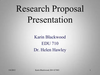 Research Proposal
             Presentation
               Karin Blackwood
                   EDU 710
               Dr. Helen Hawley



3/6/2012       Karin Blackwood, ID# 427003   1
 