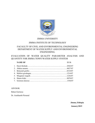 JIMMA UNIVERSITY
JIMMA INSTITUTE OF TECHNOLOGY
FACAULTY OF CIVIL AND ENVIRONMENTAL ENGINEERING
DEPARTMENT OF WATER SUPPLY AND ENVIRONMENTAL
ENGINEERING.
EVALUATION OF WATER QUALITY PARAMETER ANALYSIS AND
QUANTITY FOR JIMMA TOWN WATER SUPPLY SYSTEM
NAME OF ID №
1. Dawit Kebede……………………………………………………….0502/07
2. Abdisa amante………………………………………………………0027/07
3. Belayneh getebo…………………………………………………….0318/07
4. Mehiret gezahagne………………………………………………….1214/07
5. Misganaw negash…………………………………………………...1236/07
6. Shams kider…………………………………………………………0070/07
7. Solomon deresse…………………………………………………….1556/07
ADVISOR:
Bekan Gurmesa
Dr. Asaithambi Perumal
Jimma, Ethiopia
January/2019
 