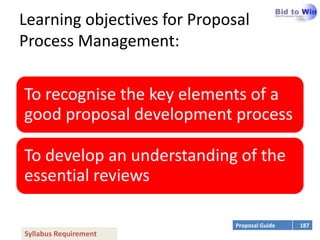 Learning objectives for Proposal
Process Management:


To recognise the key elements of a
good proposal development process

To develop an understanding of the
essential reviews

                              Proposal Guide   187
Syllabus Requirement
 