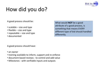How did you do?
A good process should be:
                                                What would NOT be a good
                                                attribute of a good process, is
• scalable – size and type
                                                something that means EVERY
• flexible – size and type
                                                different type of bid should handled
• repeatable – size and type
                                                differently.
• documented


A good process should have:

• an owner
• training available to inform, support and re-enforce
• document based reviews - to control and add value
• Milestones - with verifiable inputs and outputs
 