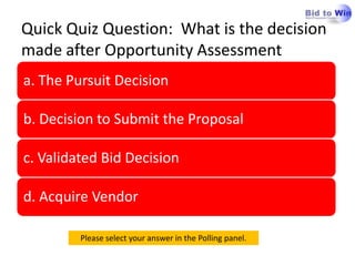 Quick Quiz Question: What is the decision
made after Opportunity Assessment
a. The Pursuit Decision

b. Decision to Submit the Proposal

c. Validated Bid Decision

d. Acquire Vendor

         Please select your answer in the Polling panel.
 