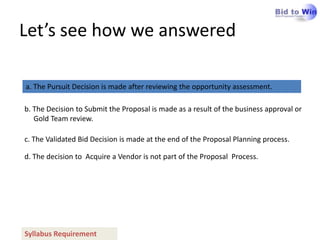 Let’s see how we answered

a. The Pursuit Decision is made after reviewing the opportunity assessment.

b. The Decision to Submit the Proposal is made as a result of the business approval or
   Gold Team review.

c. The Validated Bid Decision is made at the end of the Proposal Planning process.

d. The decision to Acquire a Vendor is not part of the Proposal Process.




Syllabus Requirement
 
