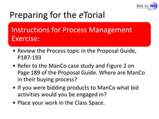 Preparing for the eTorial
Instructions for Process Management
Exercise:
• Review the Process topic in the Proposal Guide,
  P187-193
• Refer to the ManCo case study and Figure 2 on
  Page 189 of the Proposal Guide. Where are ManCo
  in their buying process?
• If you were bidding products to ManCo what bid
  activities would you be engaged in?
• Place your work in the Class Space.
 