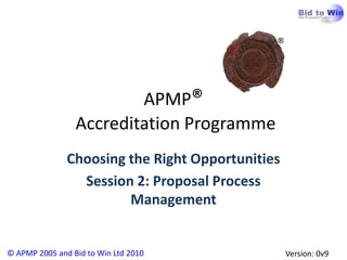 APMP®
                 Accreditation Programme
               Choosing the Right Opportunities
                 Session 2: Proposal Process
                        Management


© APMP 2005 and Bid to Win Ltd 2010               Version: 0v9
 