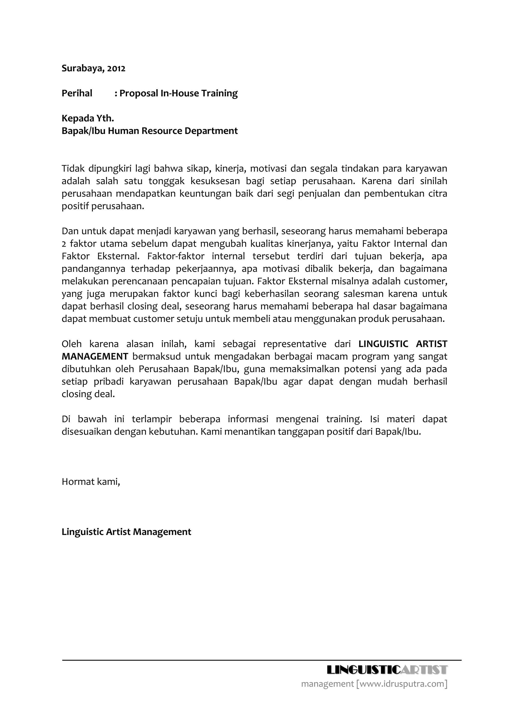 Surabaya, 2012

Perihal    : Proposal In‐House Training

Kepada Yth.
Bapak/Ibu Human Resource Department


Tidak dipungkiri lagi bahwa sikap, kinerja, motivasi dan segala tindakan para karyawan
adalah salah satu tonggak kesuksesan bagi setiap perusahaan. Karena dari sinilah
perusahaan mendapatkan keuntungan baik dari segi penjualan dan pembentukan citra
positif perusahaan.

Dan untuk dapat menjadi karyawan yang berhasil, seseorang harus memahami beberapa
2 faktor utama sebelum dapat mengubah kualitas kinerjanya, yaitu Faktor Internal dan
Faktor Eksternal. Faktor‐faktor internal tersebut terdiri dari tujuan bekerja, apa
pandangannya terhadap pekerjaannya, apa motivasi dibalik bekerja, dan bagaimana
melakukan perencanaan pencapaian tujuan. Faktor Eksternal misalnya adalah customer,
yang juga merupakan faktor kunci bagi keberhasilan seorang salesman karena untuk
dapat berhasil closing deal, seseorang harus memahami beberapa hal dasar bagaimana
dapat membuat customer setuju untuk membeli atau menggunakan produk perusahaan.

Oleh karena alasan inilah, kami sebagai representative dari LINGUISTIC ARTIST
MANAGEMENT bermaksud untuk mengadakan berbagai macam program yang sangat
dibutuhkan oleh Perusahaan Bapak/Ibu, guna memaksimalkan potensi yang ada pada
setiap pribadi karyawan perusahaan Bapak/Ibu agar dapat dengan mudah berhasil
closing deal.

Di bawah ini terlampir beberapa informasi mengenai training. Isi materi dapat
disesuaikan dengan kebutuhan. Kami menantikan tanggapan positif dari Bapak/Ibu.



Hormat kami,



Linguistic Artist Management




                                                           LINGUISTICARTIST
                                                     management [www.idrusputra.com]
 