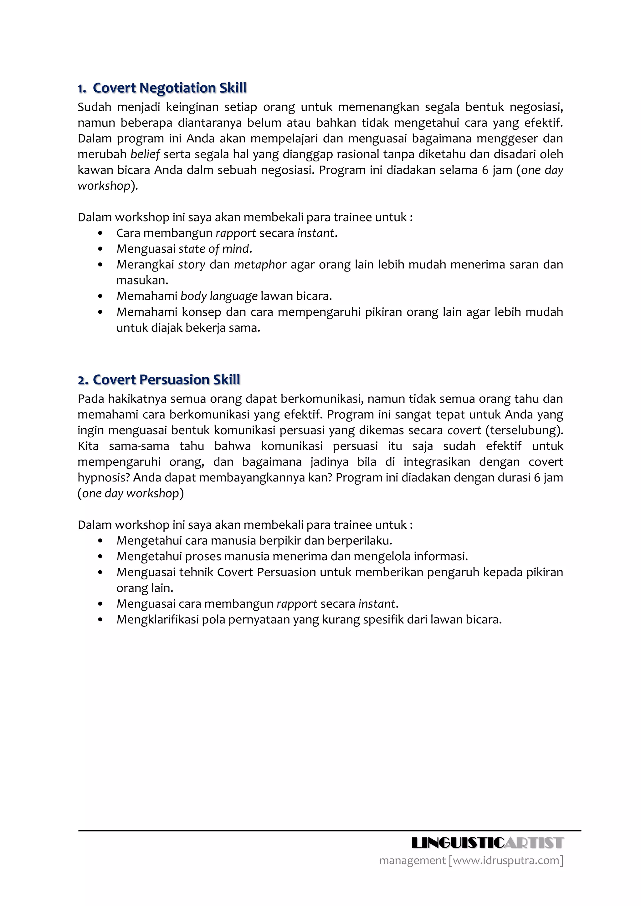 1. Covert Negotiation Skill
Sudah menjadi keinginan setiap orang untuk memenangkan segala bentuk negosiasi,
namun beberapa diantaranya belum atau bahkan tidak mengetahui cara yang efektif.
Dalam program ini Anda akan mempelajari dan menguasai bagaimana menggeser dan
merubah belief serta segala hal yang dianggap rasional tanpa diketahu dan disadari oleh
kawan bicara Anda dalm sebuah negosiasi. Program ini diadakan selama 6 jam (one day
workshop).

Dalam workshop ini saya akan membekali para trainee untuk :
   • Cara membangun rapport secara instant.
   • Menguasai state of mind.
   • Merangkai story dan metaphor agar orang lain lebih mudah menerima saran dan
      masukan.
   • Memahami body language lawan bicara.
   • Memahami konsep dan cara mempengaruhi pikiran orang lain agar lebih mudah
      untuk diajak bekerja sama.



2. Covert Persuasion Skill
Pada hakikatnya semua orang dapat berkomunikasi, namun tidak semua orang tahu dan
memahami cara berkomunikasi yang efektif. Program ini sangat tepat untuk Anda yang
ingin menguasai bentuk komunikasi persuasi yang dikemas secara covert (terselubung).
Kita sama-sama tahu bahwa komunikasi persuasi itu saja sudah efektif untuk
mempengaruhi orang, dan bagaimana jadinya bila di integrasikan dengan covert
hypnosis? Anda dapat membayangkannya kan? Program ini diadakan dengan durasi 6 jam
(one day workshop)

Dalam workshop ini saya akan membekali para trainee untuk :
   • Mengetahui cara manusia berpikir dan berperilaku.
   • Mengetahui proses manusia menerima dan mengelola informasi.
   • Menguasai tehnik Covert Persuasion untuk memberikan pengaruh kepada pikiran
      orang lain.
   • Menguasai cara membangun rapport secara instant.
   • Mengklarifikasi pola pernyataan yang kurang spesifik dari lawan bicara.




                                                           LINGUISTICARTIST
                                                      management [www.idrusputra.com]
 