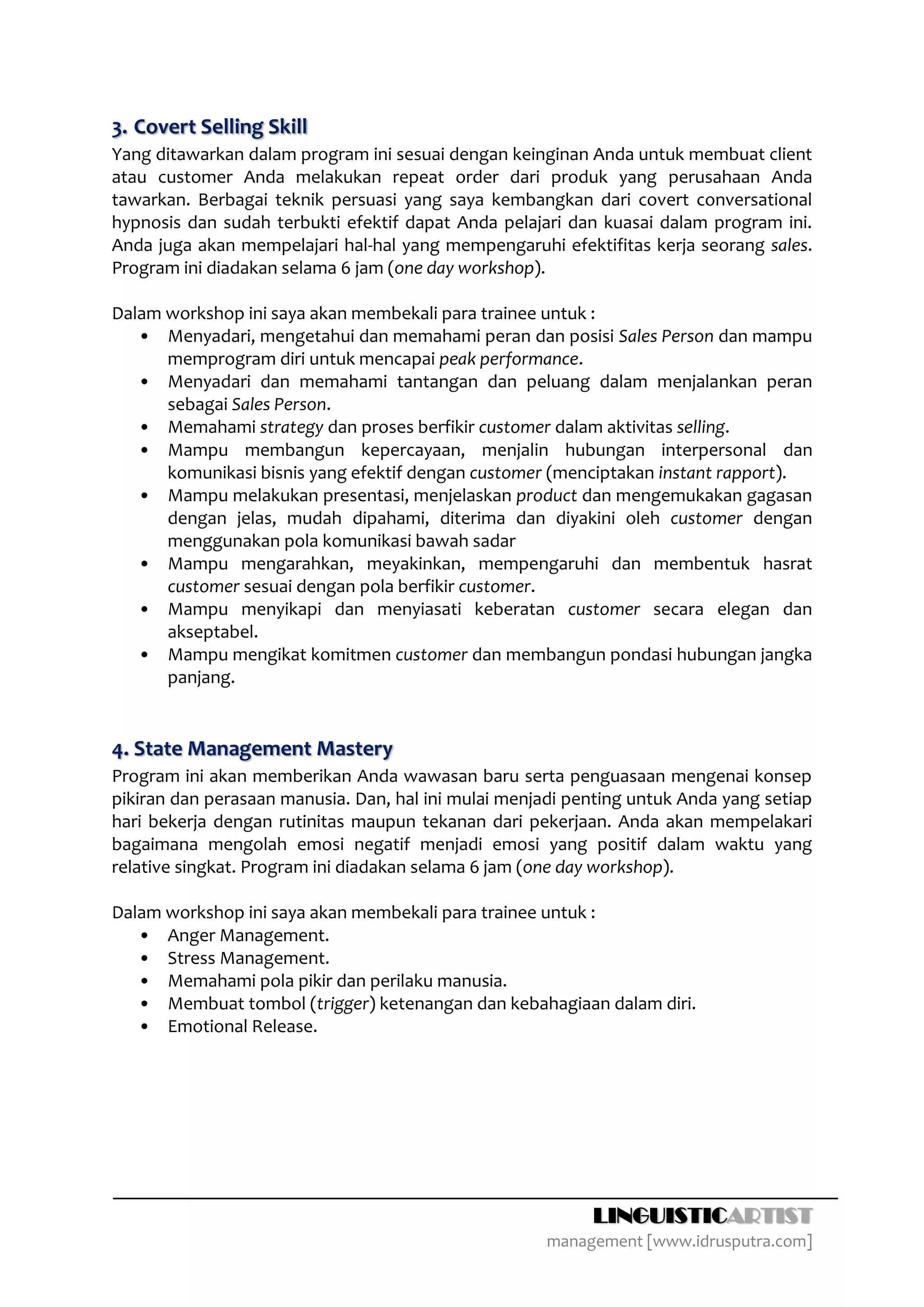 3. Covert Selling Skill
Yang ditawarkan dalam program ini sesuai dengan keinginan Anda untuk membuat client
atau customer Anda melakukan repeat order dari produk yang perusahaan Anda
tawarkan. Berbagai teknik persuasi yang saya kembangkan dari covert conversational
hypnosis dan sudah terbukti efektif dapat Anda pelajari dan kuasai dalam program ini.
Anda juga akan mempelajari hal-hal yang mempengaruhi efektifitas kerja seorang sales.
Program ini diadakan selama 6 jam (one day workshop).

Dalam workshop ini saya akan membekali para trainee untuk :
   • Menyadari, mengetahui dan memahami peran dan posisi Sales Person dan mampu
      memprogram diri untuk mencapai peak performance.
   • Menyadari dan memahami tantangan dan peluang dalam menjalankan peran
      sebagai Sales Person.
   • Memahami strategy dan proses berfikir customer dalam aktivitas selling.
   • Mampu membangun kepercayaan, menjalin hubungan interpersonal dan
      komunikasi bisnis yang efektif dengan customer (menciptakan instant rapport).
   • Mampu melakukan presentasi, menjelaskan product dan mengemukakan gagasan
      dengan jelas, mudah dipahami, diterima dan diyakini oleh customer dengan
      menggunakan pola komunikasi bawah sadar
   • Mampu mengarahkan, meyakinkan, mempengaruhi dan membentuk hasrat
      customer sesuai dengan pola berfikir customer.
   • Mampu menyikapi dan menyiasati keberatan customer secara elegan dan
      akseptabel.
   • Mampu mengikat komitmen customer dan membangun pondasi hubungan jangka
      panjang.


4. State Management Mastery
Program ini akan memberikan Anda wawasan baru serta penguasaan mengenai konsep
pikiran dan perasaan manusia. Dan, hal ini mulai menjadi penting untuk Anda yang setiap
hari bekerja dengan rutinitas maupun tekanan dari pekerjaan. Anda akan mempelakari
bagaimana mengolah emosi negatif menjadi emosi yang positif dalam waktu yang
relative singkat. Program ini diadakan selama 6 jam (one day workshop).

Dalam workshop ini saya akan membekali para trainee untuk :
   • Anger Management.
   • Stress Management.
   • Memahami pola pikir dan perilaku manusia.
   • Membuat tombol (trigger) ketenangan dan kebahagiaan dalam diri.
   • Emotional Release.




                                                           LINGUISTICARTIST
                                                      management [www.idrusputra.com]
 