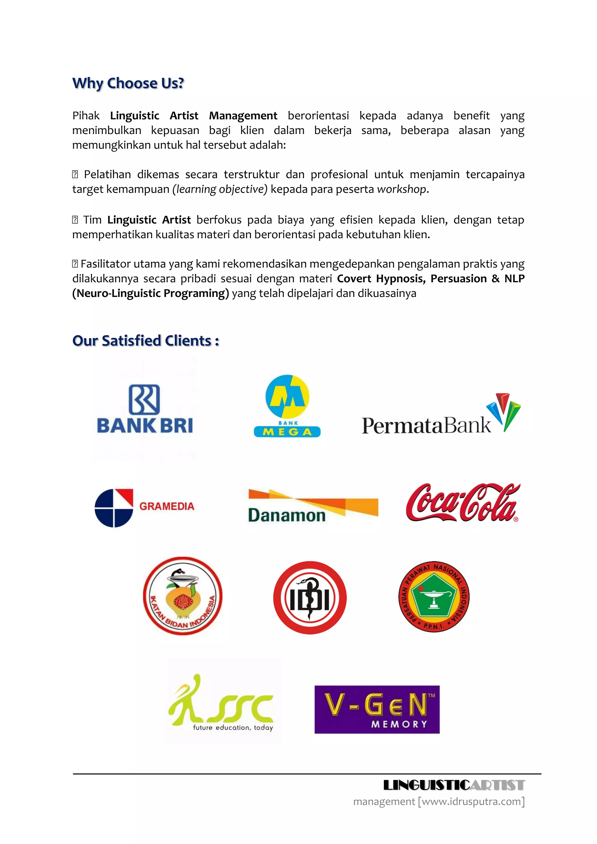 Why Choose Us?
Pihak Linguistic Artist Management berorientasi kepada adanya benefit yang
menimbulkan kepuasan bagi klien dalam bekerja sama, beberapa alasan yang
memungkinkan untuk hal tersebut adalah:


target kemampuan (learning objective) kepada para peserta workshop.

    Linguistic Artist berfokus pada biaya yang efisien kepada klien, dengan tetap
memperhatikan kualitas materi dan berorientasi pada kebutuhan klien.

                                                      epankan pengalaman praktis yang
dilakukannya secara pribadi sesuai dengan materi Covert Hypnosis, Persuasion & NLP
(Neuro-Linguistic Programing) yang telah dipelajari dan dikuasainya



Our Satisfied Clients :




                                                          LINGUISTICARTIST
                                                    management [www.idrusputra.com]
 