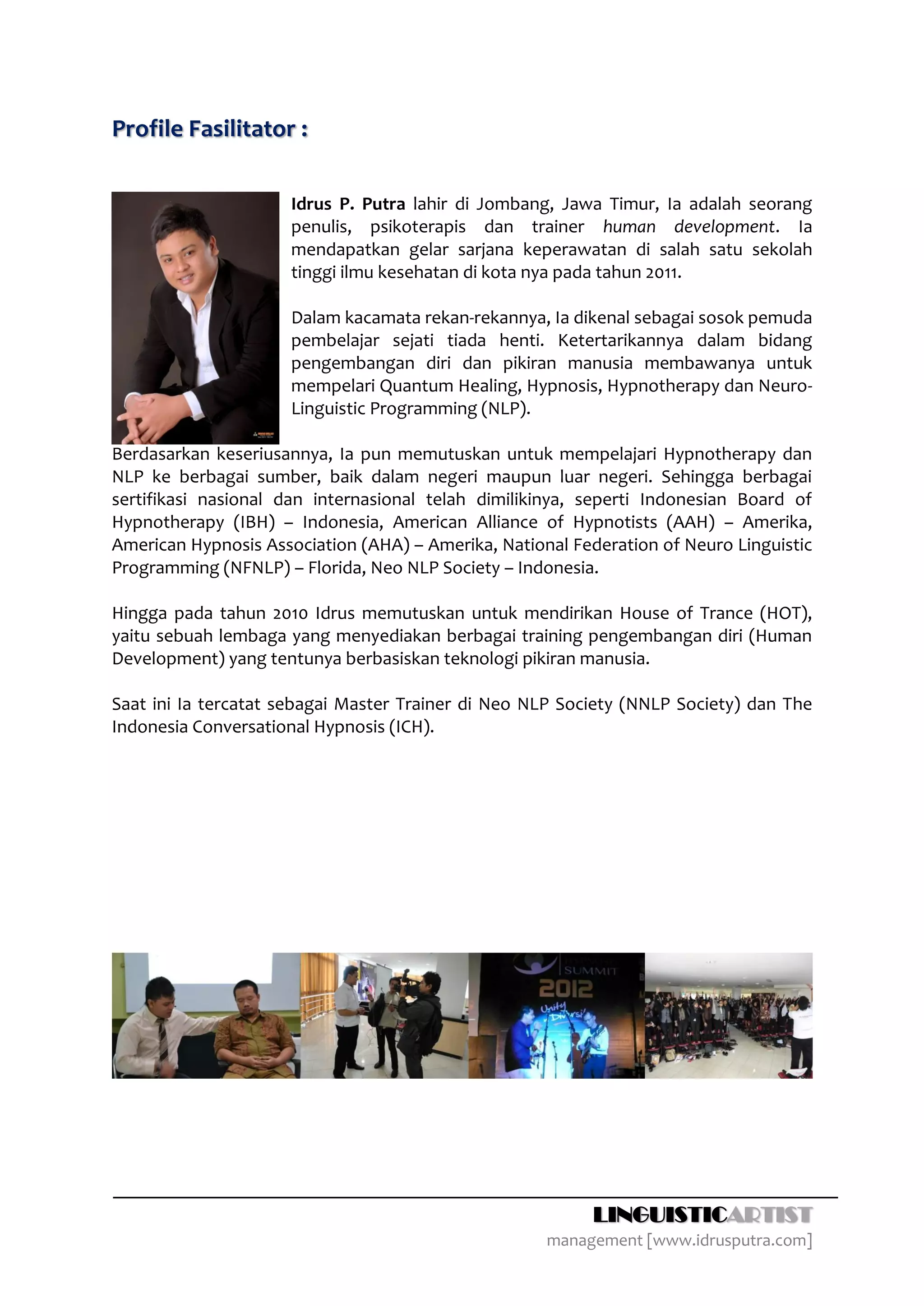 Profile Fasilitator :

                      Idrus P. Putra lahir di Jombang, Jawa Timur, Ia adalah seorang
                      penulis, psikoterapis dan trainer human development. Ia
                      mendapatkan gelar sarjana keperawatan di salah satu sekolah
                      tinggi ilmu kesehatan di kota nya pada tahun 2011.

                      Dalam kacamata rekan-rekannya, Ia dikenal sebagai sosok pemuda
                      pembelajar sejati tiada henti. Ketertarikannya dalam bidang
                      pengembangan diri dan pikiran manusia membawanya untuk
                      mempelari Quantum Healing, Hypnosis, Hypnotherapy dan Neuro-
                      Linguistic Programming (NLP).

Berdasarkan keseriusannya, Ia pun memutuskan untuk mempelajari Hypnotherapy dan
NLP ke berbagai sumber, baik dalam negeri maupun luar negeri. Sehingga berbagai
sertifikasi nasional dan internasional telah dimilikinya, seperti Indonesian Board of
Hypnotherapy (IBH) – Indonesia, American Alliance of Hypnotists (AAH) – Amerika,
American Hypnosis Association (AHA) – Amerika, National Federation of Neuro Linguistic
Programming (NFNLP) – Florida, Neo NLP Society – Indonesia.

Hingga pada tahun 2010 Idrus memutuskan untuk mendirikan House of Trance (HOT),
yaitu sebuah lembaga yang menyediakan berbagai training pengembangan diri (Human
Development) yang tentunya berbasiskan teknologi pikiran manusia.

Saat ini Ia tercatat sebagai Master Trainer di Neo NLP Society (NNLP Society) dan The
Indonesia Conversational Hypnosis (ICH).




                                                           LINGUISTICARTIST
                                                     management [www.idrusputra.com]
 