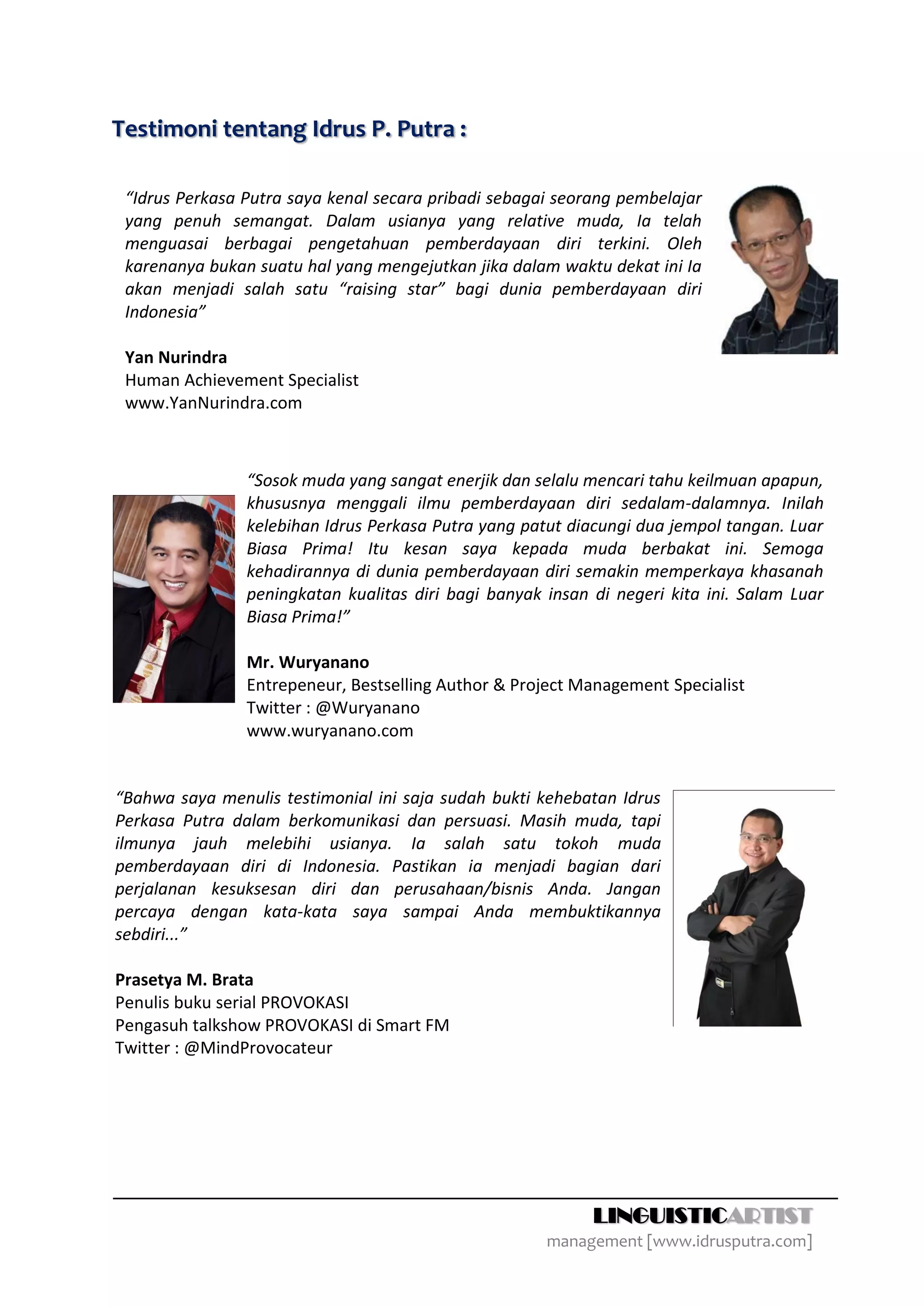 Testimoni tentang Idrus P. Putra :

 “Idrus Perkasa Putra saya kenal secara pribadi sebagai seorang pembelajar
 yang penuh semangat. Dalam usianya yang relative muda, Ia telah
 menguasai berbagai pengetahuan pemberdayaan diri terkini. Oleh
 karenanya bukan suatu hal yang mengejutkan jika dalam waktu dekat ini Ia
 akan menjadi salah satu “raising star” bagi dunia pemberdayaan diri
 Indonesia”

 Yan Nurindra
 Human Achievement Specialist
 www.YanNurindra.com



                “Sosok muda yang sangat enerjik dan selalu mencari tahu keilmuan apapun,
                khususnya menggali ilmu pemberdayaan diri sedalam-dalamnya. Inilah
                kelebihan Idrus Perkasa Putra yang patut diacungi dua jempol tangan. Luar
                Biasa Prima! Itu kesan saya kepada muda berbakat ini. Semoga
                kehadirannya di dunia pemberdayaan diri semakin memperkaya khasanah
                peningkatan kualitas diri bagi banyak insan di negeri kita ini. Salam Luar
                Biasa Prima!”

                Mr. Wuryanano
                Entrepeneur, Bestselling Author & Project Management Specialist
                Twitter : @Wuryanano
                www.wuryanano.com


“Bahwa saya menulis testimonial ini saja sudah bukti kehebatan Idrus
Perkasa Putra dalam berkomunikasi dan persuasi. Masih muda, tapi
ilmunya jauh melebihi usianya. Ia salah satu tokoh muda
pemberdayaan diri di Indonesia. Pastikan ia menjadi bagian dari
perjalanan kesuksesan diri dan perusahaan/bisnis Anda. Jangan
percaya dengan kata-kata saya sampai Anda membuktikannya
sebdiri...”

Prasetya M. Brata
Penulis buku serial PROVOKASI
Pengasuh talkshow PROVOKASI di Smart FM
Twitter : @MindProvocateur




                                                            LINGUISTICARTIST
                                                      management [www.idrusputra.com]
 