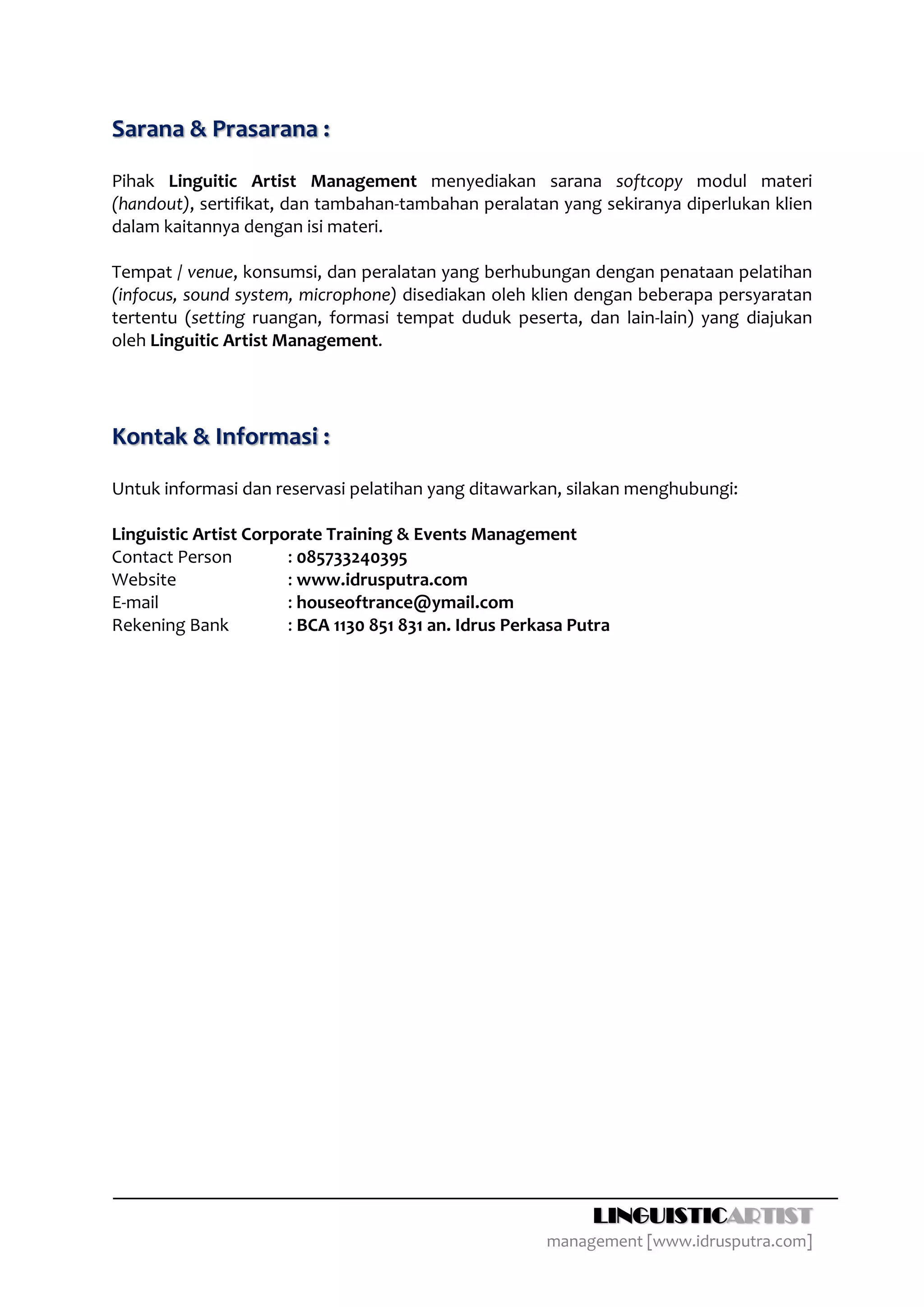 Sarana & Prasarana :

Pihak Linguitic Artist Management menyediakan sarana softcopy modul materi
(handout), sertifikat, dan tambahan-tambahan peralatan yang sekiranya diperlukan klien
dalam kaitannya dengan isi materi.

Tempat / venue, konsumsi, dan peralatan yang berhubungan dengan penataan pelatihan
(infocus, sound system, microphone) disediakan oleh klien dengan beberapa persyaratan
tertentu (setting ruangan, formasi tempat duduk peserta, dan lain-lain) yang diajukan
oleh Linguitic Artist Management.




Kontak & Informasi :

Untuk informasi dan reservasi pelatihan yang ditawarkan, silakan menghubungi:

Linguistic Artist Corporate Training & Events Management
Contact Person         : 085733240395
Website                : www.idrusputra.com
E-mail                 : houseoftrance@ymail.com
Rekening Bank          : BCA 1130 851 831 an. Idrus Perkasa Putra




                                                              LINGUISTICARTIST
                                                        management [www.idrusputra.com]
 
