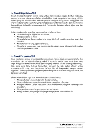 1. Covert Negotiation Skill
Sudah menjadi keinginan setiap orang untuk memenangkan segala bentuk negosiasi,
namun beberapa diantaranya belum atau bahkan tidak mengetahui cara yang efektif.
Dalam program ini Anda akan mempelajari dan menguasai bagaimana menggeser dan
merubah belief serta segala hal yang dianggap rasional tanpa diketahu dan disadari oleh
kawan bicara Anda dalm sebuah negosiasi. Program ini diadakan selama 6 jam (one day
workshop).

Dalam workshop ini saya akan membekali para trainee untuk :
   • Cara membangun rapport secara instant.
   • Menguasai state of mind.
   • Merangkai story dan metaphor agar orang lain lebih mudah menerima saran dan
      masukan.
   • Memahami body language lawan bicara.
   • Memahami konsep dan cara mempengaruhi pikiran orang lain agar lebih mudah
      untuk diajak bekerja sama.



2. Covert Persuasion Skill
Pada hakikatnya semua orang dapat berkomunikasi, namun tidak semua orang tahu dan
memahami cara berkomunikasi yang efektif. Program ini sangat tepat untuk Anda yang
ingin menguasai bentuk komunikasi persuasi yang dikemas secara covert (terselubung).
Kita sama-sama tahu bahwa komunikasi persuasi itu saja sudah efektif untuk
mempengaruhi orang, dan bagaimana jadinya bila di integrasikan dengan covert
hypnosis? Anda dapat membayangkannya kan? Program ini diadakan dengan durasi 6 jam
(one day workshop)

Dalam workshop ini saya akan membekali para trainee untuk :
   • Mengetahui cara manusia berpikir dan berperilaku.
   • Mengetahui proses manusia menerima dan mengelola informasi.
   • Menguasai tehnik Covert Persuasion untuk memberikan pengaruh kepada pikiran
      orang lain.
   • Menguasai cara membangun rapport secara instant.
   • Mengklarifikasi pola pernyataan yang kurang spesifik dari lawan bicara.




                                                           LINGUISTICARTIST
                                                      management [www.idrusputra.com]
 
