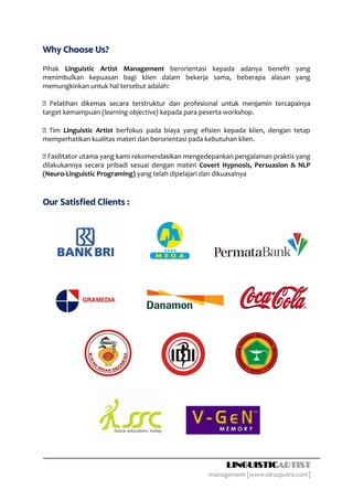 Why Choose Us?
Pihak Linguistic Artist Management berorientasi kepada adanya benefit yang
menimbulkan kepuasan bagi klien dalam bekerja sama, beberapa alasan yang
memungkinkan untuk hal tersebut adalah:


target kemampuan (learning objective) kepada para peserta workshop.

    Linguistic Artist berfokus pada biaya yang efisien kepada klien, dengan tetap
memperhatikan kualitas materi dan berorientasi pada kebutuhan klien.

                                                      epankan pengalaman praktis yang
dilakukannya secara pribadi sesuai dengan materi Covert Hypnosis, Persuasion & NLP
(Neuro-Linguistic Programing) yang telah dipelajari dan dikuasainya



Our Satisfied Clients :




                                                          LINGUISTICARTIST
                                                    management [www.idrusputra.com]
 