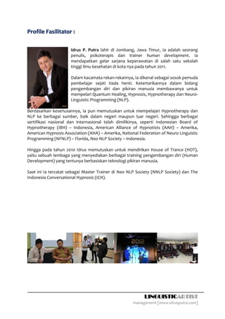 Profile Fasilitator :

                      Idrus P. Putra lahir di Jombang, Jawa Timur, Ia adalah seorang
                      penulis, psikoterapis dan trainer human development. Ia
                      mendapatkan gelar sarjana keperawatan di salah satu sekolah
                      tinggi ilmu kesehatan di kota nya pada tahun 2011.

                      Dalam kacamata rekan-rekannya, Ia dikenal sebagai sosok pemuda
                      pembelajar sejati tiada henti. Ketertarikannya dalam bidang
                      pengembangan diri dan pikiran manusia membawanya untuk
                      mempelari Quantum Healing, Hypnosis, Hypnotherapy dan Neuro-
                      Linguistic Programming (NLP).

Berdasarkan keseriusannya, Ia pun memutuskan untuk mempelajari Hypnotherapy dan
NLP ke berbagai sumber, baik dalam negeri maupun luar negeri. Sehingga berbagai
sertifikasi nasional dan internasional telah dimilikinya, seperti Indonesian Board of
Hypnotherapy (IBH) – Indonesia, American Alliance of Hypnotists (AAH) – Amerika,
American Hypnosis Association (AHA) – Amerika, National Federation of Neuro Linguistic
Programming (NFNLP) – Florida, Neo NLP Society – Indonesia.

Hingga pada tahun 2010 Idrus memutuskan untuk mendirikan House of Trance (HOT),
yaitu sebuah lembaga yang menyediakan berbagai training pengembangan diri (Human
Development) yang tentunya berbasiskan teknologi pikiran manusia.

Saat ini Ia tercatat sebagai Master Trainer di Neo NLP Society (NNLP Society) dan The
Indonesia Conversational Hypnosis (ICH).




                                                           LINGUISTICARTIST
                                                     management [www.idrusputra.com]
 