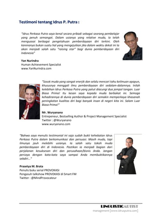 Testimoni tentang Idrus P. Putra :

 “Idrus Perkasa Putra saya kenal secara pribadi sebagai seorang pembelajar
 yang penuh semangat. Dalam usianya yang relative muda, Ia telah
 menguasai berbagai pengetahuan pemberdayaan diri terkini. Oleh
 karenanya bukan suatu hal yang mengejutkan jika dalam waktu dekat ini Ia
 akan menjadi salah satu “raising star” bagi dunia pemberdayaan diri
 Indonesia”

 Yan Nurindra
 Human Achievement Specialist
 www.YanNurindra.com



                “Sosok muda yang sangat enerjik dan selalu mencari tahu keilmuan apapun,
                khususnya menggali ilmu pemberdayaan diri sedalam-dalamnya. Inilah
                kelebihan Idrus Perkasa Putra yang patut diacungi dua jempol tangan. Luar
                Biasa Prima! Itu kesan saya kepada muda berbakat ini. Semoga
                kehadirannya di dunia pemberdayaan diri semakin memperkaya khasanah
                peningkatan kualitas diri bagi banyak insan di negeri kita ini. Salam Luar
                Biasa Prima!”

                Mr. Wuryanano
                Entrepeneur, Bestselling Author & Project Management Specialist
                Twitter : @Wuryanano
                www.wuryanano.com


“Bahwa saya menulis testimonial ini saja sudah bukti kehebatan Idrus
Perkasa Putra dalam berkomunikasi dan persuasi. Masih muda, tapi
ilmunya jauh melebihi usianya. Ia salah satu tokoh muda
pemberdayaan diri di Indonesia. Pastikan ia menjadi bagian dari
perjalanan kesuksesan diri dan perusahaan/bisnis Anda. Jangan
percaya dengan kata-kata saya sampai Anda membuktikannya
sebdiri...”

Prasetya M. Brata
Penulis buku serial PROVOKASI
Pengasuh talkshow PROVOKASI di Smart FM
Twitter : @MindProvocateur




                                                            LINGUISTICARTIST
                                                      management [www.idrusputra.com]
 