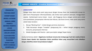• LOKASI EVENT
Sebagai lokasi ideal untuk event yang sesuai dengan Konsep Dasar dan karakteristik serupa ini,
yakni berisi Penyampaian informasi/edukasi; ada lomba lacak jejak/cari petunjuk; menggunakan
sepeda; berkelompok namun bukan masal; ada Panggung Utama sebagai central point untuk
acara pembukaan, penyampaian informasi dan hiburan, ada Snack Corner; maka syarat yang utama
adalah lokasi tersebut :
1. Berupa “Blocking Area” – terkait dengan perizinan, keamanan
2. Tidak bercampur dengan “crowded” /pengunjung lain – terkait dengan panggung utama,
konsumsi, penyampaian informasi
3. Mudah dijangkau oleh Peserta – yakni para dealer sebagai Target Utama
Analisa berikutnya adalah : Bagaimana membuat rencana dan strategi agar hasil dari analisa kriteria
Peserta dapat dipakai dan dipadukan dalam pemilihan lokasi yang sesuai/ideal serta dikaitkan
dengan efektifitas dalam hal pemakaian budget?
KONSEP KREATIF – Creative Assessment (Lokasi)
PENGANTAR
TENTANG EVENT
KONSEP DASAR
ANIMASI LOMBA
PESERTA
MATRIKS PESERTA
LOKASI
DIAGRAM REGION
USULAN LOKASI
ALUR REN-STRA
TONE & MANNER
RUNDOWN
GUGUS TUGAS
WORK SCHEDULE
KESIMPULAN
MODEL & ATURAN
 