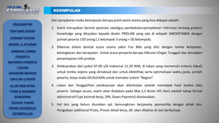 Dari penjabaran maka kesimpulan berupa point-point utama yang bisa didapat adalah:
1. Event merupakan bentuk apresiasi sekaligus pembekalan/penyebaran informasi tentang product
knowledge yang ditujukan kepada dealer PROLiNK yang ada di wilayah JABODETABEK dengan
jumlah peserta 150 orang ( 1 kelompok 3 orang = 50 kelompok).
2. Dikemas dalam bentuk acara utama yakni Fun Bike yang diisi dengan lomba ketepatan,
ketangkasan dan kecepatan. Untuk acara penyerta berupa Hiburan (Organ Tunggal) dan disisipkan
penyampaian info produk.
3. Dilaksanakan dari pukul 07.00 s/d maksimal 11.30 WIB; di lokasi yang memenuhi kriteria (ideal)
untuk lomba sejenis yang dimaksud dan untuk efektifitas serta optimalisasi waktu-jarak, jumlah
peserta, biaya maka DIUSULKAN untuk memakai sistem “Region”.
4. Lokasi dan Tanggal/Hari pelaksanaan akan ditentukan setelah mendapat hasil analisa data
peserta. Sebagai acuan, event akan diadakan pada Max.1,5 Bulan (45 Hari) setelah tahap formal
adiministratif (spt.kontrak kerja, SPK, Down Payment) diselesaikan.
5. Hal lain yang belum diuraikan spt. kemungkinan kerjasama sponsorhip dengan pihak lain,
Pengadaan additional Prizes, Proses detail kerja, dll. akan dibahas di sesi berikutnya.
KESIMPULAN
PENGANTAR
TENTANG EVENT
KONSEP DASAR
ANIMASI LOMBA
PESERTA
MATRIKS PESERTA
LOKASI
DIAGRAM REGION
USULAN LOKASI
ALUR REN-STRA
TONE & MANNER
RUNDOWN
GUGUS TUGAS
WORK SCHEDULE
KESIMPULAN
MODEL & ATURAN
 