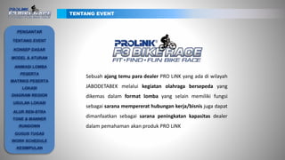Sebuah ajang temu para dealer PRO LiNK yang ada di wilayah
JABODETABEK melalui kegiatan olahraga bersepeda yang
dikemas dalam format lomba yang selain memiliki fungsi
sebagai sarana mempererat hubungan kerja/bisnis juga dapat
dimanfaatkan sebagai sarana peningkatan kapasitas dealer
dalam pemahaman akan produk PRO LiNK
TENTANG EVENT
PENGANTAR
TENTANG EVENT
KONSEP DASAR
ANIMASI LOMBA
PESERTA
MATRIKS PESERTA
LOKASI
DIAGRAM REGION
USULAN LOKASI
ALUR REN-STRA
TONE & MANNER
RUNDOWN
GUGUS TUGAS
WORK SCHEDULE
KESIMPULAN
MODEL & ATURAN
 