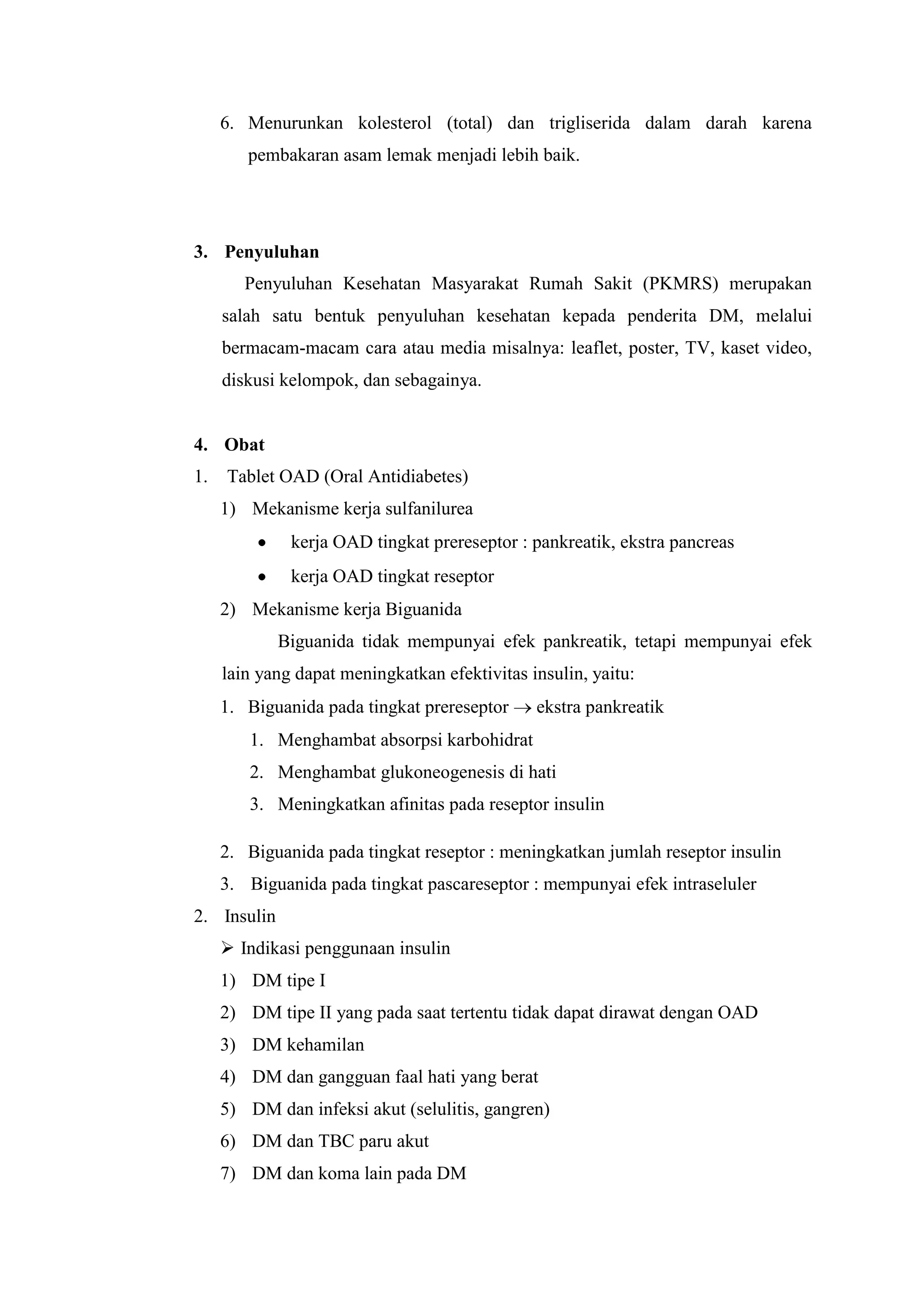 6. Menurunkan kolesterol (total) dan trigliserida dalam darah karena
pembakaran asam lemak menjadi lebih baik.

3. Penyuluhan
Penyuluhan Kesehatan Masyarakat Rumah Sakit (PKMRS) merupakan
salah satu bentuk penyuluhan kesehatan kepada penderita DM, melalui
bermacam-macam cara atau media misalnya: leaflet, poster, TV, kaset video,
diskusi kelompok, dan sebagainya.

4. Obat
1.

Tablet OAD (Oral Antidiabetes)
1) Mekanisme kerja sulfanilurea
kerja OAD tingkat prereseptor : pankreatik, ekstra pancreas
kerja OAD tingkat reseptor
2) Mekanisme kerja Biguanida
Biguanida tidak mempunyai efek pankreatik, tetapi mempunyai efek
lain yang dapat meningkatkan efektivitas insulin, yaitu:
1. Biguanida pada tingkat prereseptor

ekstra pankreatik

1. Menghambat absorpsi karbohidrat
2. Menghambat glukoneogenesis di hati
3. Meningkatkan afinitas pada reseptor insulin
2. Biguanida pada tingkat reseptor : meningkatkan jumlah reseptor insulin
3. Biguanida pada tingkat pascareseptor : mempunyai efek intraseluler
2. Insulin
 Indikasi penggunaan insulin
1) DM tipe I
2) DM tipe II yang pada saat tertentu tidak dapat dirawat dengan OAD
3) DM kehamilan
4) DM dan gangguan faal hati yang berat
5) DM dan infeksi akut (selulitis, gangren)
6) DM dan TBC paru akut
7) DM dan koma lain pada DM

 