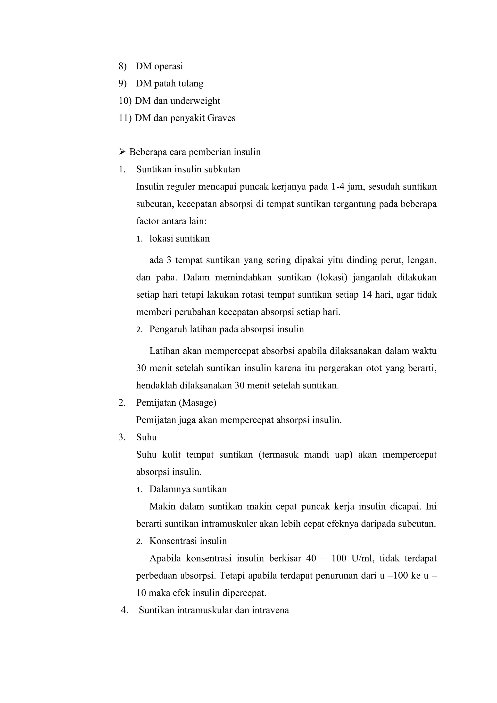 8) DM operasi
9) DM patah tulang
10) DM dan underweight
11) DM dan penyakit Graves

 Beberapa cara pemberian insulin
1.

Suntikan insulin subkutan
Insulin reguler mencapai puncak kerjanya pada 1-4 jam, sesudah suntikan
subcutan, kecepatan absorpsi di tempat suntikan tergantung pada beberapa
factor antara lain:
1. lokasi suntikan

ada 3 tempat suntikan yang sering dipakai yitu dinding perut, lengan,
dan paha. Dalam memindahkan suntikan (lokasi) janganlah dilakukan
setiap hari tetapi lakukan rotasi tempat suntikan setiap 14 hari, agar tidak
memberi perubahan kecepatan absorpsi setiap hari.
2. Pengaruh latihan pada absorpsi insulin

Latihan akan mempercepat absorbsi apabila dilaksanakan dalam waktu
30 menit setelah suntikan insulin karena itu pergerakan otot yang berarti,
hendaklah dilaksanakan 30 menit setelah suntikan.
2.

Pemijatan (Masage)
Pemijatan juga akan mempercepat absorpsi insulin.

3.

Suhu
Suhu kulit tempat suntikan (termasuk mandi uap) akan mempercepat
absorpsi insulin.
1.

Dalamnya suntikan
Makin dalam suntikan makin cepat puncak kerja insulin dicapai. Ini

berarti suntikan intramuskuler akan lebih cepat efeknya daripada subcutan.
2.

Konsentrasi insulin
Apabila konsentrasi insulin berkisar 40 – 100 U/ml, tidak terdapat

perbedaan absorpsi. Tetapi apabila terdapat penurunan dari u –100 ke u –
10 maka efek insulin dipercepat.
4.

Suntikan intramuskular dan intravena

 