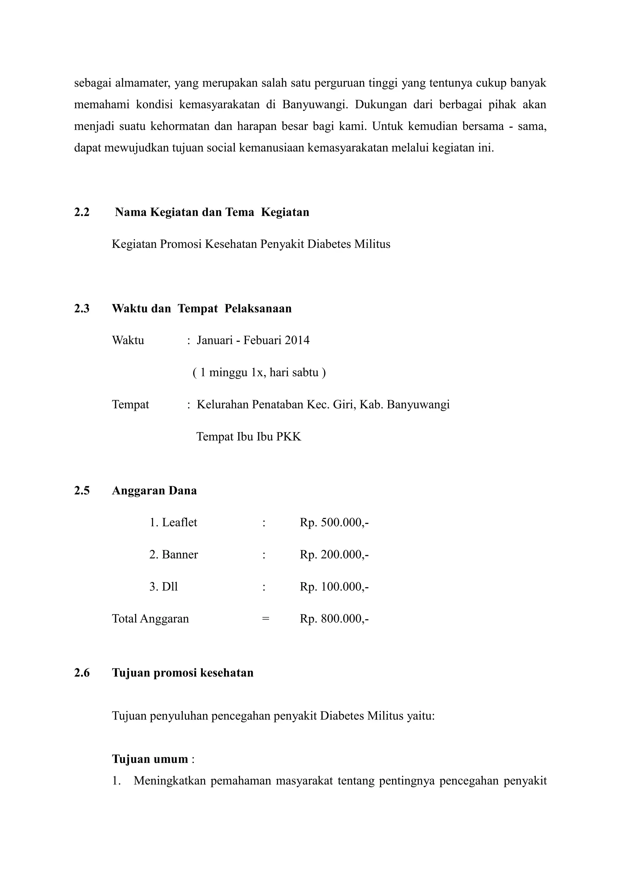 sebagai almamater, yang merupakan salah satu perguruan tinggi yang tentunya cukup banyak
memahami kondisi kemasyarakatan di Banyuwangi. Dukungan dari berbagai pihak akan
menjadi suatu kehormatan dan harapan besar bagi kami. Untuk kemudian bersama - sama,
dapat mewujudkan tujuan social kemanusiaan kemasyarakatan melalui kegiatan ini.

2.2

Nama Kegiatan dan Tema Kegiatan
Kegiatan Promosi Kesehatan Penyakit Diabetes Militus

2.3

Waktu dan Tempat Pelaksanaan
Waktu

: Januari - Febuari 2014
( 1 minggu 1x, hari sabtu )

Tempat

: Kelurahan Penataban Kec. Giri, Kab. Banyuwangi
Tempat Ibu Ibu PKK

2.5

Anggaran Dana
1. Leaflet

:

Rp. 500.000,-

2. Banner

:

Rp. 200.000,-

3. Dll

:

Rp. 100.000,-

=

Rp. 800.000,-

Total Anggaran

2.6

Tujuan promosi kesehatan

Tujuan penyuluhan pencegahan penyakit Diabetes Militus yaitu:

Tujuan umum :
1.

Meningkatkan pemahaman masyarakat tentang pentingnya pencegahan penyakit

 