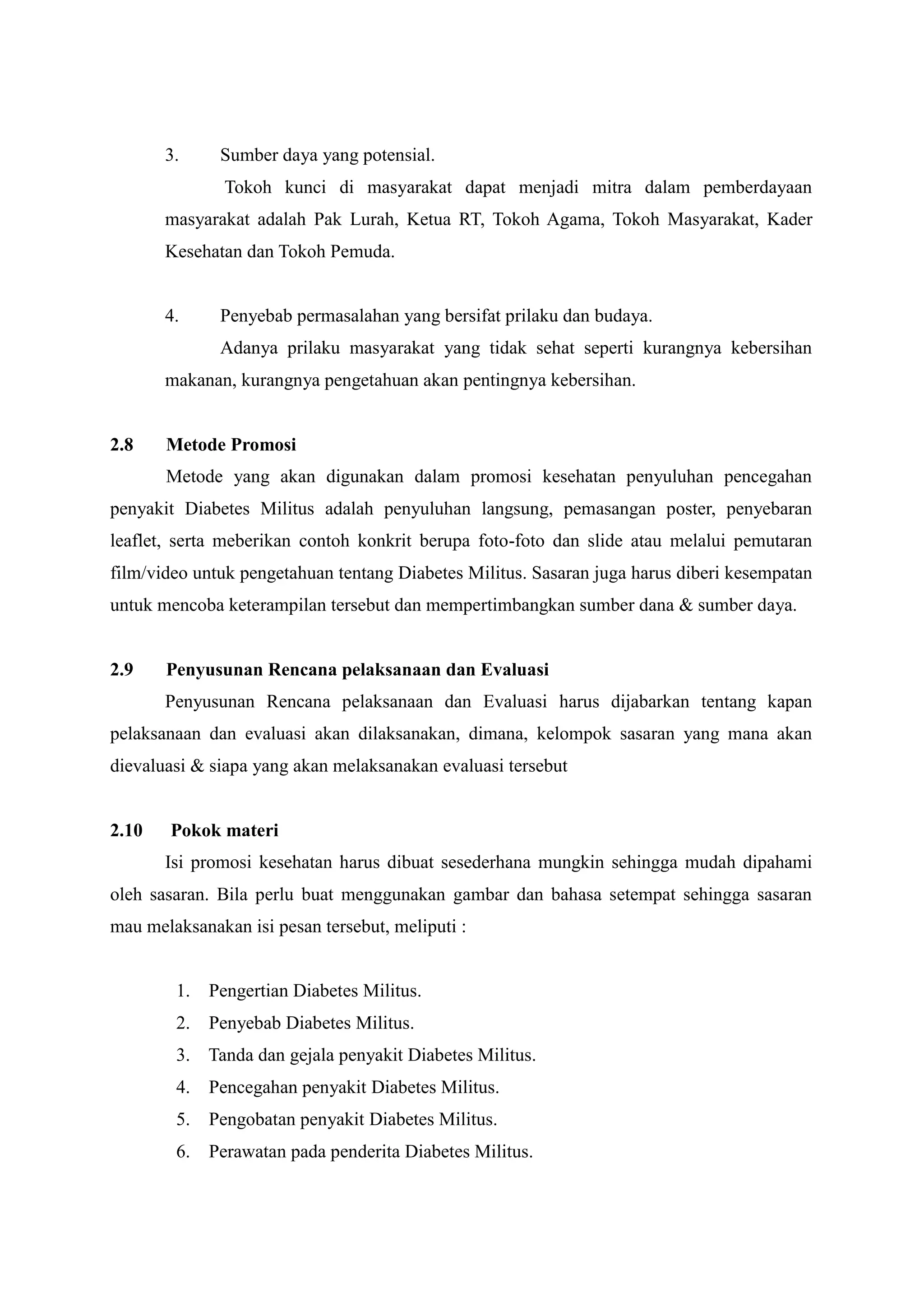 3.

Sumber daya yang potensial.
Tokoh kunci di masyarakat dapat menjadi mitra dalam pemberdayaan

masyarakat adalah Pak Lurah, Ketua RT, Tokoh Agama, Tokoh Masyarakat, Kader
Kesehatan dan Tokoh Pemuda.

4.

Penyebab permasalahan yang bersifat prilaku dan budaya.
Adanya prilaku masyarakat yang tidak sehat seperti kurangnya kebersihan

makanan, kurangnya pengetahuan akan pentingnya kebersihan.

2.8

Metode Promosi
Metode yang akan digunakan dalam promosi kesehatan penyuluhan pencegahan

penyakit Diabetes Militus adalah penyuluhan langsung, pemasangan poster, penyebaran
leaflet, serta meberikan contoh konkrit berupa foto-foto dan slide atau melalui pemutaran
film/video untuk pengetahuan tentang Diabetes Militus. Sasaran juga harus diberi kesempatan
untuk mencoba keterampilan tersebut dan mempertimbangkan sumber dana & sumber daya.

2.9

Penyusunan Rencana pelaksanaan dan Evaluasi
Penyusunan Rencana pelaksanaan dan Evaluasi harus dijabarkan tentang kapan

pelaksanaan dan evaluasi akan dilaksanakan, dimana, kelompok sasaran yang mana akan
dievaluasi & siapa yang akan melaksanakan evaluasi tersebut

2.10

Pokok materi
Isi promosi kesehatan harus dibuat sesederhana mungkin sehingga mudah dipahami

oleh sasaran. Bila perlu buat menggunakan gambar dan bahasa setempat sehingga sasaran
mau melaksanakan isi pesan tersebut, meliputi :

1. Pengertian Diabetes Militus.
2. Penyebab Diabetes Militus.
3. Tanda dan gejala penyakit Diabetes Militus.
4. Pencegahan penyakit Diabetes Militus.
5. Pengobatan penyakit Diabetes Militus.
6. Perawatan pada penderita Diabetes Militus.

 