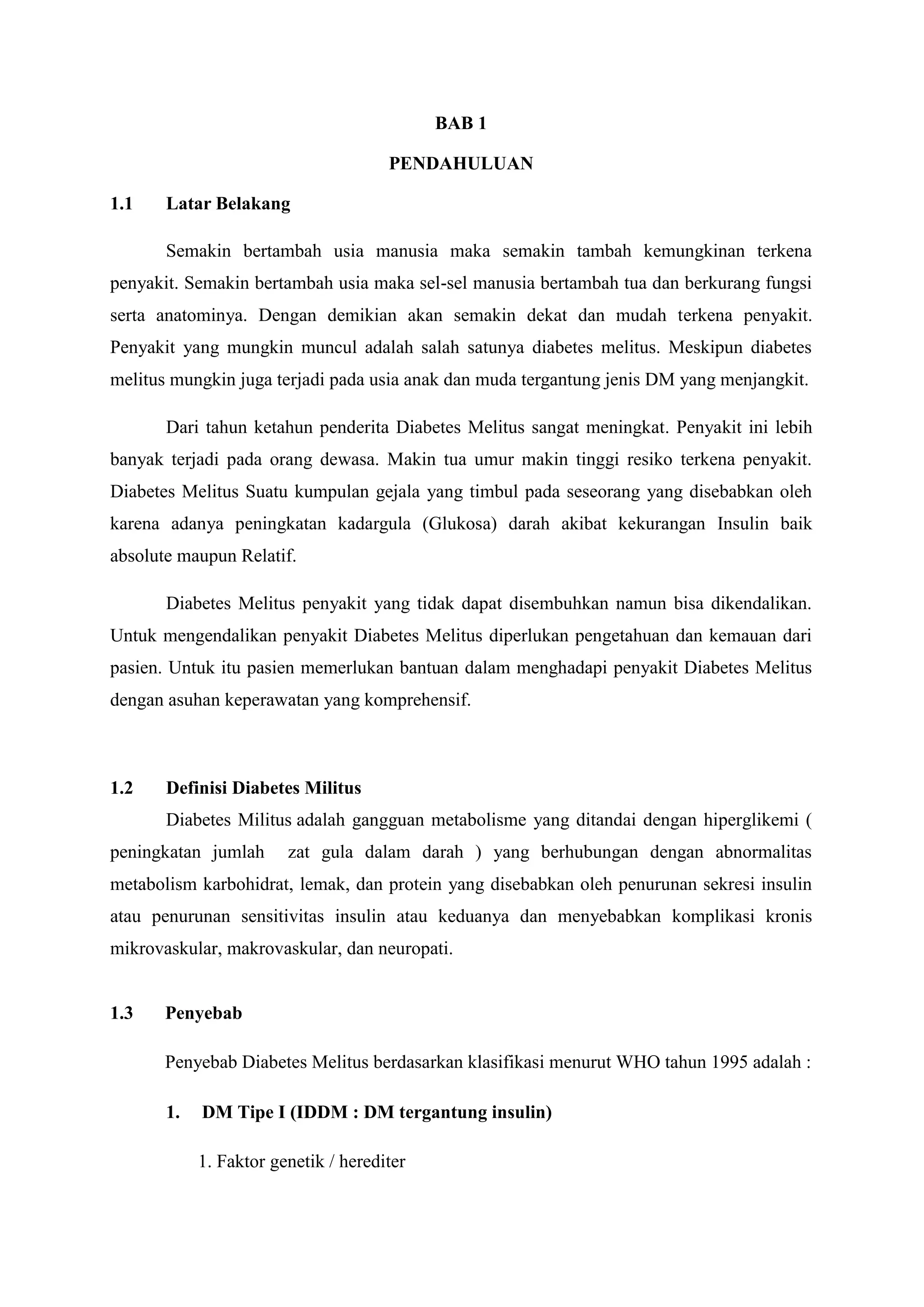 BAB 1
PENDAHULUAN
1.1

Latar Belakang
Semakin bertambah usia manusia maka semakin tambah kemungkinan terkena

penyakit. Semakin bertambah usia maka sel-sel manusia bertambah tua dan berkurang fungsi
serta anatominya. Dengan demikian akan semakin dekat dan mudah terkena penyakit.
Penyakit yang mungkin muncul adalah salah satunya diabetes melitus. Meskipun diabetes
melitus mungkin juga terjadi pada usia anak dan muda tergantung jenis DM yang menjangkit.
Dari tahun ketahun penderita Diabetes Melitus sangat meningkat. Penyakit ini lebih
banyak terjadi pada orang dewasa. Makin tua umur makin tinggi resiko terkena penyakit.
Diabetes Melitus Suatu kumpulan gejala yang timbul pada seseorang yang disebabkan oleh
karena adanya peningkatan kadargula (Glukosa) darah akibat kekurangan Insulin baik
absolute maupun Relatif.
Diabetes Melitus penyakit yang tidak dapat disembuhkan namun bisa dikendalikan.
Untuk mengendalikan penyakit Diabetes Melitus diperlukan pengetahuan dan kemauan dari
pasien. Untuk itu pasien memerlukan bantuan dalam menghadapi penyakit Diabetes Melitus
dengan asuhan keperawatan yang komprehensif.

1.2

Definisi Diabetes Militus
Diabetes Militus adalah gangguan metabolisme yang ditandai dengan hiperglikemi (

peningkatan jumlah

zat gula dalam darah ) yang berhubungan dengan abnormalitas

metabolism karbohidrat, lemak, dan protein yang disebabkan oleh penurunan sekresi insulin
atau penurunan sensitivitas insulin atau keduanya dan menyebabkan komplikasi kronis
mikrovaskular, makrovaskular, dan neuropati.

1.3

Penyebab
Penyebab Diabetes Melitus berdasarkan klasifikasi menurut WHO tahun 1995 adalah :
1.

DM Tipe I (IDDM : DM tergantung insulin)
1. Faktor genetik / herediter

 