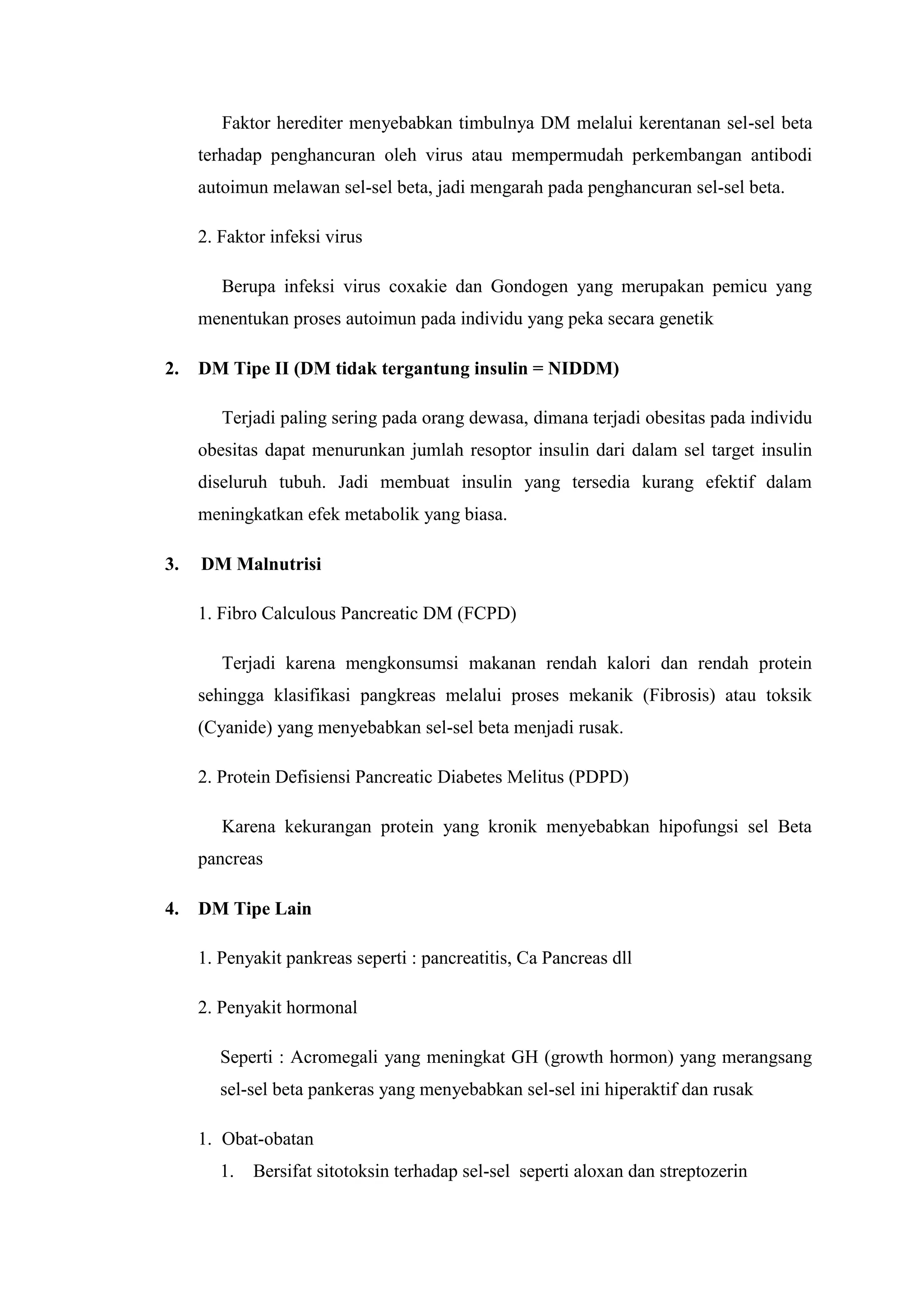 Faktor herediter menyebabkan timbulnya DM melalui kerentanan sel-sel beta
terhadap penghancuran oleh virus atau mempermudah perkembangan antibodi
autoimun melawan sel-sel beta, jadi mengarah pada penghancuran sel-sel beta.
2. Faktor infeksi virus
Berupa infeksi virus coxakie dan Gondogen yang merupakan pemicu yang
menentukan proses autoimun pada individu yang peka secara genetik
2.

DM Tipe II (DM tidak tergantung insulin = NIDDM)
Terjadi paling sering pada orang dewasa, dimana terjadi obesitas pada individu
obesitas dapat menurunkan jumlah resoptor insulin dari dalam sel target insulin
diseluruh tubuh. Jadi membuat insulin yang tersedia kurang efektif dalam
meningkatkan efek metabolik yang biasa.

3.

DM Malnutrisi
1. Fibro Calculous Pancreatic DM (FCPD)
Terjadi karena mengkonsumsi makanan rendah kalori dan rendah protein
sehingga klasifikasi pangkreas melalui proses mekanik (Fibrosis) atau toksik
(Cyanide) yang menyebabkan sel-sel beta menjadi rusak.
2. Protein Defisiensi Pancreatic Diabetes Melitus (PDPD)
Karena kekurangan protein yang kronik menyebabkan hipofungsi sel Beta
pancreas

4.

DM Tipe Lain
1. Penyakit pankreas seperti : pancreatitis, Ca Pancreas dll
2. Penyakit hormonal
Seperti : Acromegali yang meningkat GH (growth hormon) yang merangsang
sel-sel beta pankeras yang menyebabkan sel-sel ini hiperaktif dan rusak
1. Obat-obatan
1.

Bersifat sitotoksin terhadap sel-sel seperti aloxan dan streptozerin

 