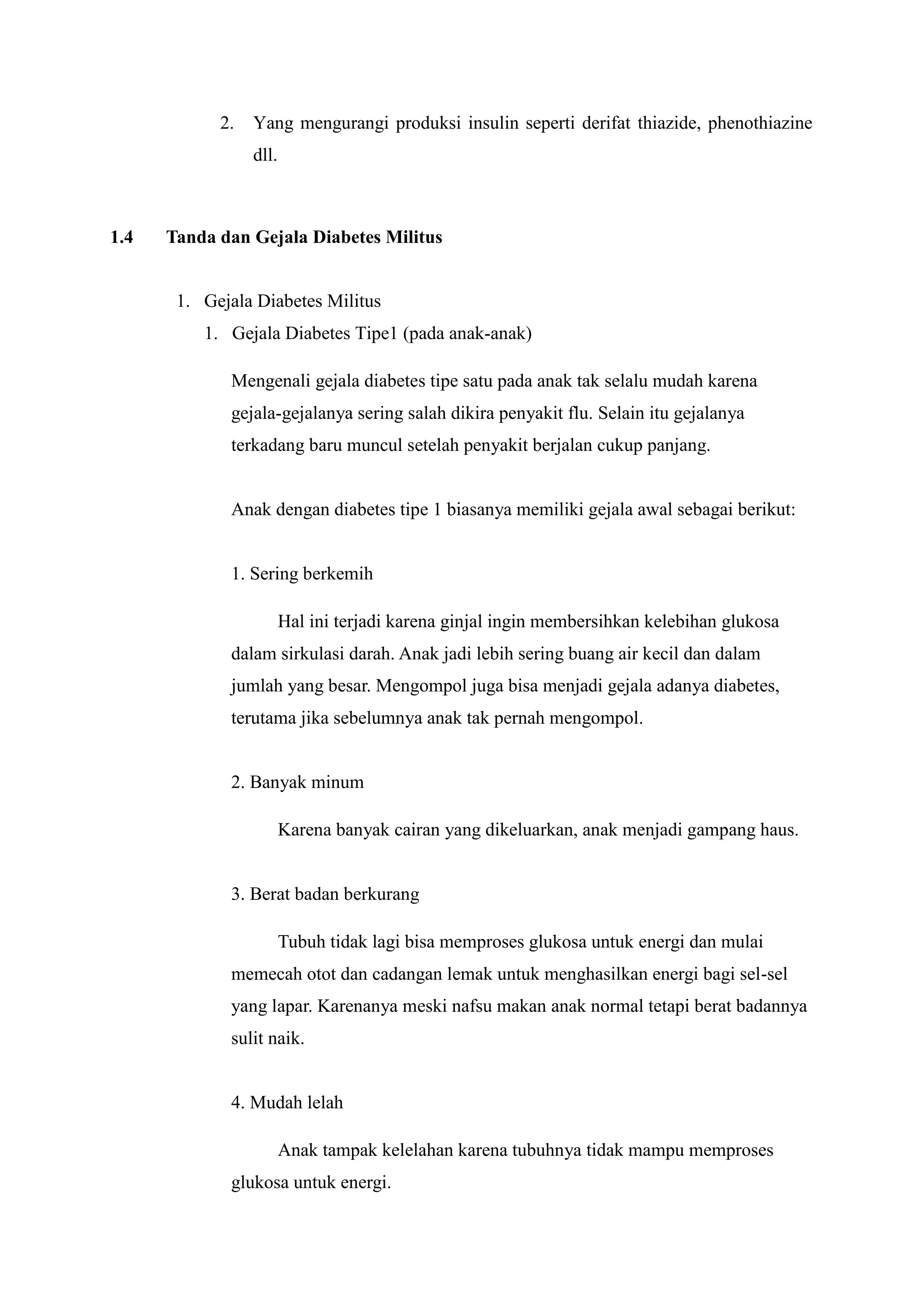 2.

Yang mengurangi produksi insulin seperti derifat thiazide, phenothiazine
dll.

1.4

Tanda dan Gejala Diabetes Militus

1. Gejala Diabetes Militus
1. Gejala Diabetes Tipe1 (pada anak-anak)
Mengenali gejala diabetes tipe satu pada anak tak selalu mudah karena
gejala-gejalanya sering salah dikira penyakit flu. Selain itu gejalanya
terkadang baru muncul setelah penyakit berjalan cukup panjang.

Anak dengan diabetes tipe 1 biasanya memiliki gejala awal sebagai berikut:

1. Sering berkemih
Hal ini terjadi karena ginjal ingin membersihkan kelebihan glukosa
dalam sirkulasi darah. Anak jadi lebih sering buang air kecil dan dalam
jumlah yang besar. Mengompol juga bisa menjadi gejala adanya diabetes,
terutama jika sebelumnya anak tak pernah mengompol.

2. Banyak minum
Karena banyak cairan yang dikeluarkan, anak menjadi gampang haus.

3. Berat badan berkurang
Tubuh tidak lagi bisa memproses glukosa untuk energi dan mulai
memecah otot dan cadangan lemak untuk menghasilkan energi bagi sel-sel
yang lapar. Karenanya meski nafsu makan anak normal tetapi berat badannya
sulit naik.

4. Mudah lelah
Anak tampak kelelahan karena tubuhnya tidak mampu memproses
glukosa untuk energi.

 
