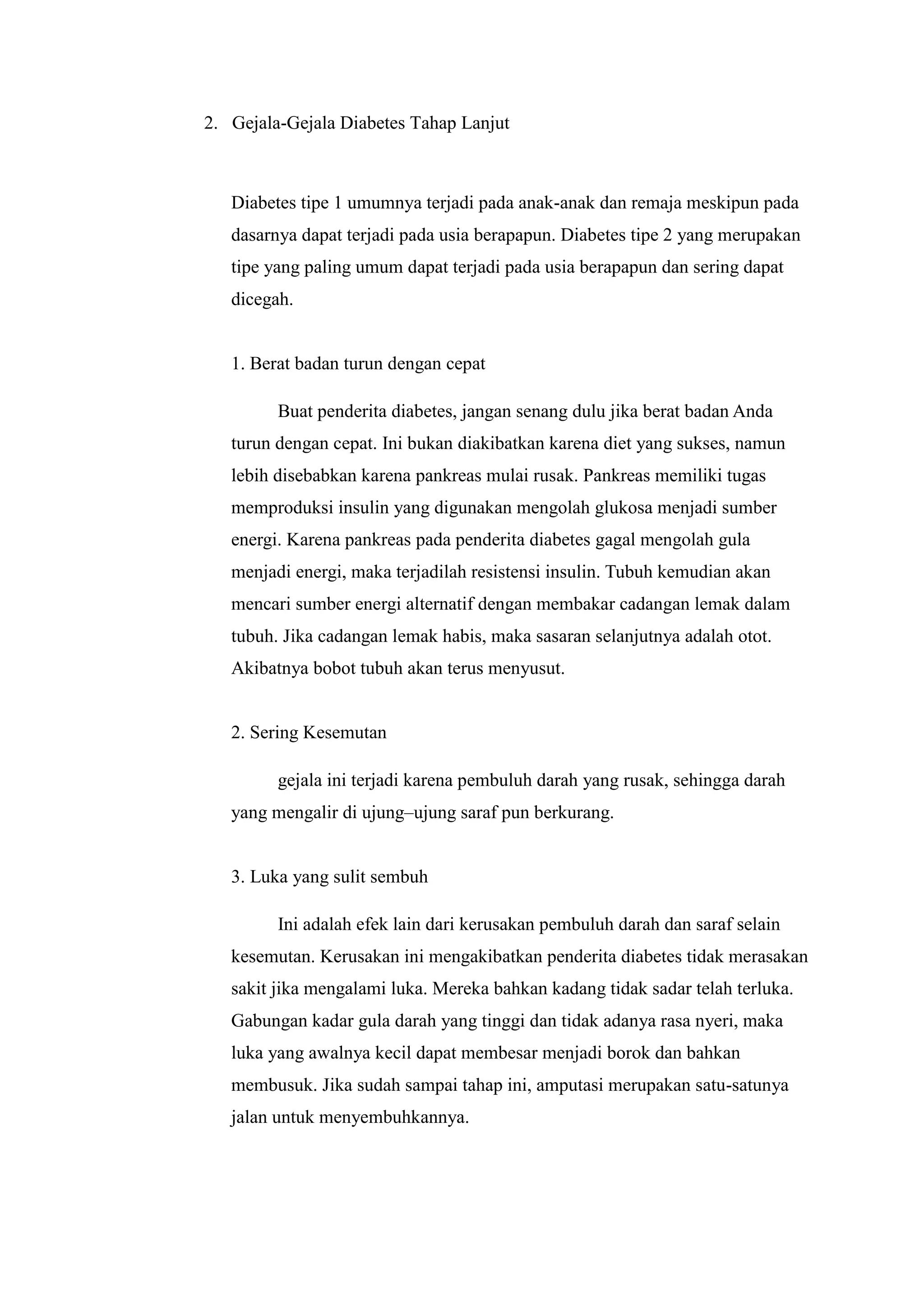 2. Gejala-Gejala Diabetes Tahap Lanjut

Diabetes tipe 1 umumnya terjadi pada anak-anak dan remaja meskipun pada
dasarnya dapat terjadi pada usia berapapun. Diabetes tipe 2 yang merupakan
tipe yang paling umum dapat terjadi pada usia berapapun dan sering dapat
dicegah.

1. Berat badan turun dengan cepat
Buat penderita diabetes, jangan senang dulu jika berat badan Anda
turun dengan cepat. Ini bukan diakibatkan karena diet yang sukses, namun
lebih disebabkan karena pankreas mulai rusak. Pankreas memiliki tugas
memproduksi insulin yang digunakan mengolah glukosa menjadi sumber
energi. Karena pankreas pada penderita diabetes gagal mengolah gula
menjadi energi, maka terjadilah resistensi insulin. Tubuh kemudian akan
mencari sumber energi alternatif dengan membakar cadangan lemak dalam
tubuh. Jika cadangan lemak habis, maka sasaran selanjutnya adalah otot.
Akibatnya bobot tubuh akan terus menyusut.

2. Sering Kesemutan
gejala ini terjadi karena pembuluh darah yang rusak, sehingga darah
yang mengalir di ujung–ujung saraf pun berkurang.

3. Luka yang sulit sembuh
Ini adalah efek lain dari kerusakan pembuluh darah dan saraf selain
kesemutan. Kerusakan ini mengakibatkan penderita diabetes tidak merasakan
sakit jika mengalami luka. Mereka bahkan kadang tidak sadar telah terluka.
Gabungan kadar gula darah yang tinggi dan tidak adanya rasa nyeri, maka
luka yang awalnya kecil dapat membesar menjadi borok dan bahkan
membusuk. Jika sudah sampai tahap ini, amputasi merupakan satu-satunya
jalan untuk menyembuhkannya.

 