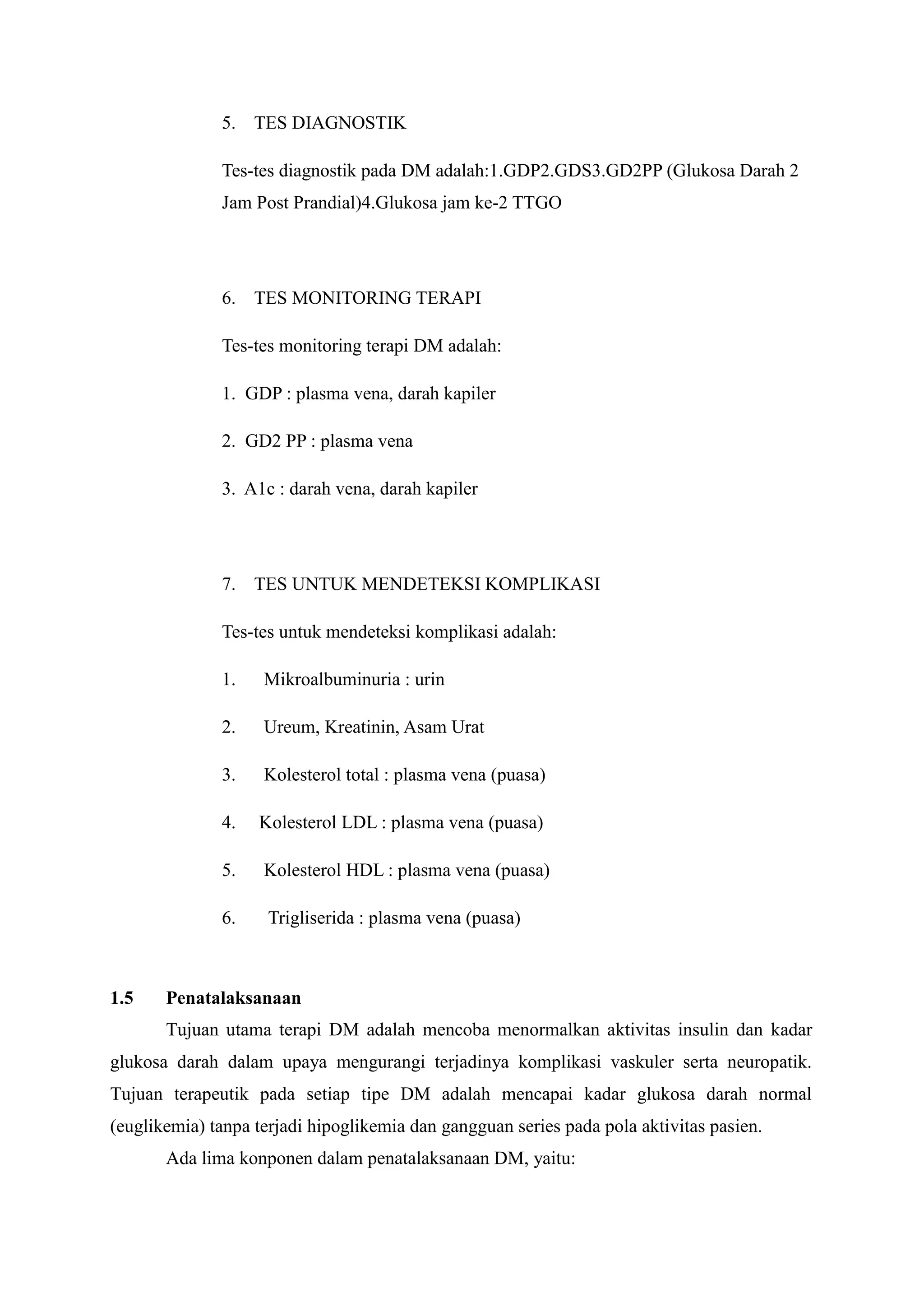 5. TES DIAGNOSTIK
Tes-tes diagnostik pada DM adalah:1.GDP2.GDS3.GD2PP (Glukosa Darah 2
Jam Post Prandial)4.Glukosa jam ke-2 TTGO

6. TES MONITORING TERAPI
Tes-tes monitoring terapi DM adalah:
1. GDP : plasma vena, darah kapiler
2. GD2 PP : plasma vena
3. A1c : darah vena, darah kapiler

7. TES UNTUK MENDETEKSI KOMPLIKASI
Tes-tes untuk mendeteksi komplikasi adalah:
1.
2.

Ureum, Kreatinin, Asam Urat

3.

Kolesterol total : plasma vena (puasa)

4.

Kolesterol LDL : plasma vena (puasa)

5.

Kolesterol HDL : plasma vena (puasa)

6.

1.5

Mikroalbuminuria : urin

Trigliserida : plasma vena (puasa)

Penatalaksanaan
Tujuan utama terapi DM adalah mencoba menormalkan aktivitas insulin dan kadar

glukosa darah dalam upaya mengurangi terjadinya komplikasi vaskuler serta neuropatik.
Tujuan terapeutik pada setiap tipe DM adalah mencapai kadar glukosa darah normal
(euglikemia) tanpa terjadi hipoglikemia dan gangguan series pada pola aktivitas pasien.
Ada lima konponen dalam penatalaksanaan DM, yaitu:

 