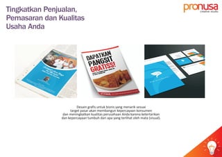 Tingkatkan Penjualan,
Pemasaran dan Kualitas
Usaha Anda
Desain grafis untuk bisnis yang menarik sesuai
target pasar akan membangun kepercayaan konsumen
dan meningkatkan kualitas perusahaan Anda karena ketertarikan
dan kepercayaan tumbuh dari apa yang terlihat oleh mata (visual).
pr usacreative studio
idea
 