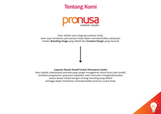 Tentang Kami
Kami adalah solusi bagi perusahaan Anda,
kami siap membantu perusahaan Anda dalam memaksimalkan penjualan
melalui Branding Image yang efektif dan Creative Design yang menarik
Layanan Desain Kreatif Untuk Pemasaran Usaha
Kami adalah sekelompok pemuda yang sangat menggemari dunia bisnis dan kreatif,
berbekal pengalaman yang kami dapatkan, kami mencoba mengkombinasikan
antara desain kreatif dengan strategi branding yang efektif
sehingga dapat membantu memaksimalkan promosi usaha Anda.
idea
pr usacreative studio
 