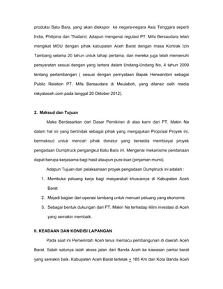 produksi Batu Bara, yang akan diekspor ke negara-negara Asia Tenggara seperti

India, Philipina dan Thailand. Adapun mengenai regulasi PT. Mifa Bersaudara telah

mengikat MOU dengan pihak kabupaten Aceh Barat dengan masa Kontrak Izin

Tambang selama 20 tahun untuk tahap pertama, dan mereka juga telah memenuhi

persyaratan sesuai dengan yang tertera dalam Undang-Undang No, 4 tahun 2009

tentang pertambangan ( sesuai dengan pernyataan Bapak Herwandoni sebagai

Public Relation PT. Mifa Bersaudara di Meulaboh, yang dilansir oelh media

rakyataceh.com pada tanggal 20 Oktober 2012).



2. Maksud dan Tujuan

      Maka Berdasarkan dari Dasar Pemikiran di atas kami dari PT. Makin Na

dalam hal ini yang bertindak sebagai pihak yang mengajukan Proposal Proyek ini,

bermaksud untuk mencari pihak donatur yang bersedia membiayai proyek

pengadaan Dumptruck pengangkut Batu Bara ini. Mengenai mekanisme pendanaan

dapat berupa kerjasama bagi hasil ataupun pure loan (pinjaman murni).

      Adapun Tujuan dari pelaksanaan proyek pengadaan Dumptruck ini adalah :

   1. Membuka peluang kerja bagi masyarakat khususnya di Kabupaten Aceh

       Barat

   2. Mejadi bagian dari operasi tambang untuk mencari peluang yang ekonomis

   3. Sebagai bentuk dukungan dari PT. Makin Na terhadap iklim investasi di Aceh

       yang semakin membaik.


II. KEADAAN DAN KONDISI LAPANGAN

      Pada saat ini Pemerintah Aceh terus memacu pembangunan di daerah Aceh

Barat. Salah satunya ialah akses jalan dari Banda Aceh ke kawasan pantai barat

yang semakin baik. Kabupaten Aceh Barat terletak + 185 Km dari Kota Banda Aceh
 