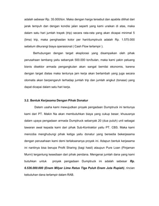 adalah sebesar Rp. 35.000/ton. Maka dengan harga tersebut dan apabila dilihat dari

jarak tempuh dan dengan kondisi jalan seperti yang kami uraikan di atas, maka

dalam satu hari jumlah trayek (trip) secara rata-rata yang akan dicapai minimal 5

(lima) trip, maka penghasilan kotor per hari/dumptruck adalah Rp. 1.575.000

sebelum dikurangi biaya operasional ( Cash Flow terlampir ).

      Berhubungan dengan target eksplorasi yang disampaikan oleh pihak

perusahaan tambang yaitu sebanyak 500.000 ton/bulan, maka kami yakin peluang

bisnis disektor armada pengangkutan akan sangat bernilai ekonomis, karena

dengan target diatas maka tentunya jam kerja akan bertambah yang juga secara

otomatis akan berpengaruh terhadap jumlah trip dan jumlah angkut (tonase) yang

dapat dicapai dalam satu hari kerja.



3.2. Bentuk Kerjasama Dengan Pihak Donatur

       Dalam usaha kami mewujudkan proyek pengadaan Dumptruck ini tentunya

kami dari PT. Makin Na akan membutuhkan biaya yang cukup besar, khususnya

dalam upaya pengadaan armada Dumptruck sebanyak 20 (dua puluh) unit sebagai

tawaran awal kepada kami dari pihak Sub-Kontraktor yaitu PT. CBS. Maka kami

mencoba menghubungi pihak ketiga yaitu donatur yang bersedia bekerjasama

dengan perusahaan kami demi terlaksananya proyek ini. Adapun bentuk kerjasama

ini nantinya bisa berupa Profit Sharing (bagi hasil) ataupun Pure Loan (Pinjaman

Murni) tergantung kesediaan dari pihak pendana. Mengenai jumlah dana yang kami

butuhkan   untuk     proyek   pengadaan Dumptruck       ini    adalah   sebesar   Rp.

6.536.000.000 (Enam Milyar Lima Ratus Tiga Puluh Enam Juta Rupiah), rincian

kebutuhan dana terlampir dalam RAB.
 
