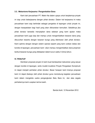 3.3. Mekanisme Kerjasama / Pengembalian Dana

       Kami dari perusahaan PT. Makin Na dalam upaya untuk berjalannya proyek

ini siap untuk bekerjasama dengan pihak donatur. Dalam hal kerjasama ini maka

perusahaan kami siap bertindak sebagai pengelola di lapangan untuk proyek ini,

dengan kesepakatan bagi hasil yang akan dibicarakan kemudian. Sebaliknya jika

pihak donatur bersedia menyiapkan dana sebesar yang kami ajukan maka

perusahaan kami juga siap dan mampu untuk mengembalikan besaran dana yang

dikucurkan beserta dengan besaran bunga yang ditentukan oleh pihak donatur.

Kami optimis dengan dengan sistem operasi seperti yang kami uraikan diatas dan

kondisi di lapangan, perusahaan kami akan mampu mengembalikan dana pinjaman

berikut besaran bunga yang ditetapkan dalam kurun waktu 5 (lima) tahun.



IV. PENUTUP
       Demikian proposal proyek ini kami buat berdasarkan kebutuhan yang sesuai

dengan kondisi di lapangan, serta mudah-mudahan Proyek Pengadaan Dumptruck

ini dapat menjadi perhatian pihak donatur. Besar harapan kami kiranya proposal

kami ini dapat disetujui oleh pihak donatur guna mendukung kegiatan perusahaan

kami dalam mengelola usaha pengangkutan Batu Bara ini, dan atas segala

perhatiannya kami ucapkan terima kasih.



                                               Banda Aceh, 12 November 2012
 