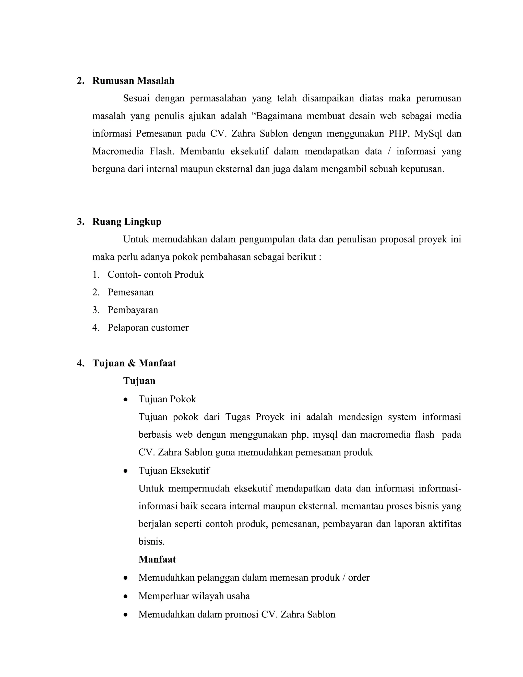 2. Rumusan Masalah
         Sesuai dengan permasalahan yang telah disampaikan diatas maka perumusan
  masalah yang penulis ajukan adalah “Bagaimana membuat desain web sebagai media
  informasi Pemesanan pada CV. Zahra Sablon dengan menggunakan PHP, MySql dan
  Macromedia Flash. Membantu eksekutif dalam mendapatkan data / informasi yang
  berguna dari internal maupun eksternal dan juga dalam mengambil sebuah keputusan.




3. Ruang Lingkup
         Untuk memudahkan dalam pengumpulan data dan penulisan proposal proyek ini
  maka perlu adanya pokok pembahasan sebagai berikut :
  1. Contoh- contoh Produk
  2. Pemesanan
  3. Pembayaran
  4. Pelaporan customer


4. Tujuan & Manfaat
         Tujuan
            Tujuan Pokok
            Tujuan pokok dari Tugas Proyek ini adalah mendesign system informasi
            berbasis web dengan menggunakan php, mysql dan macromedia flash pada
            CV. Zahra Sablon guna memudahkan pemesanan produk
            Tujuan Eksekutif
            Untuk mempermudah eksekutif mendapatkan data dan informasi informasi-
            informasi baik secara internal maupun eksternal. memantau proses bisnis yang
            berjalan seperti contoh produk, pemesanan, pembayaran dan laporan aktifitas
            bisnis.
            Manfaat
            Memudahkan pelanggan dalam memesan produk / order
            Memperluar wilayah usaha
            Memudahkan dalam promosi CV. Zahra Sablon
 
