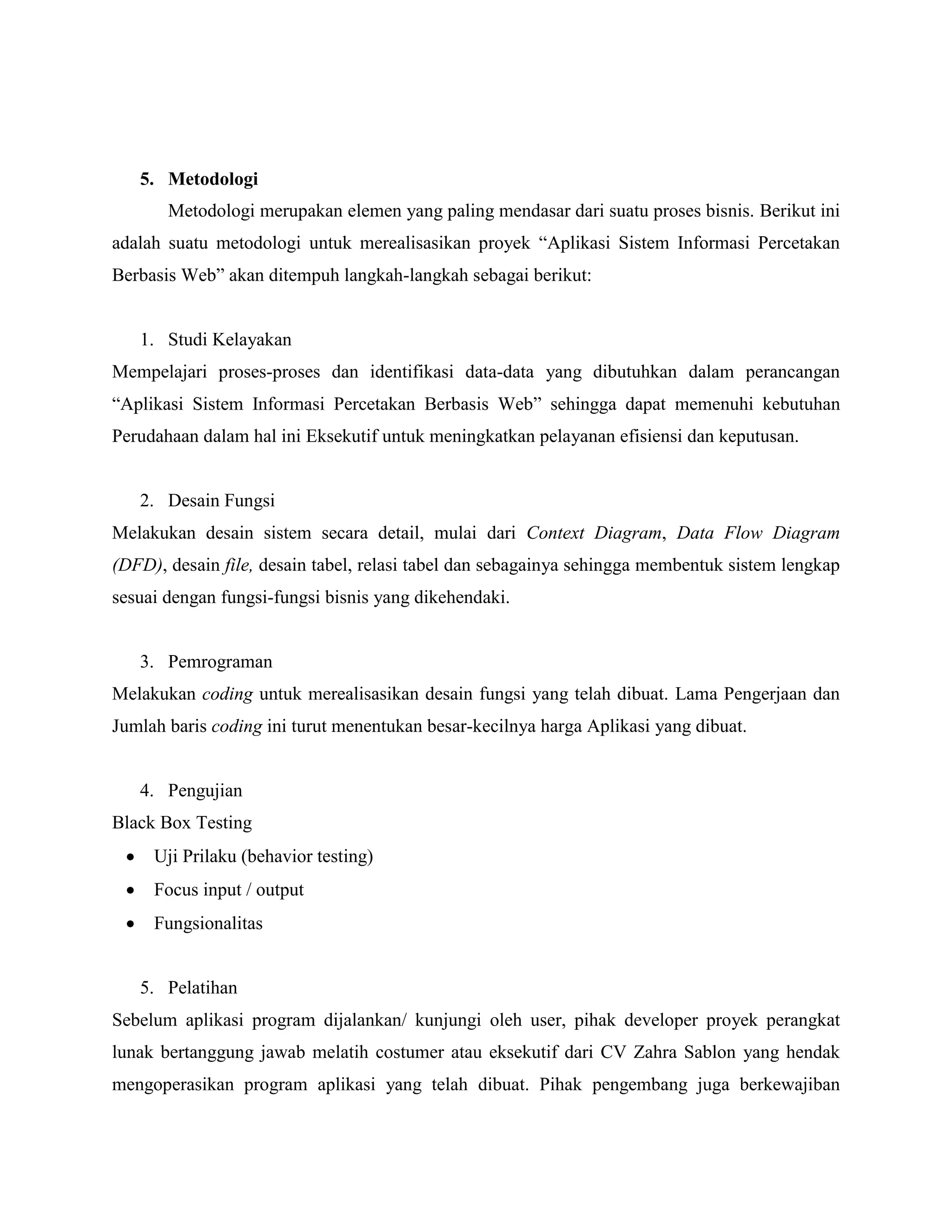 5. Metodologi
       Metodologi merupakan elemen yang paling mendasar dari suatu proses bisnis. Berikut ini
adalah suatu metodologi untuk merealisasikan proyek “Aplikasi Sistem Informasi Percetakan
Berbasis Web” akan ditempuh langkah-langkah sebagai berikut:


   1. Studi Kelayakan
Mempelajari proses-proses dan identifikasi data-data yang dibutuhkan dalam perancangan
“Aplikasi Sistem Informasi Percetakan Berbasis Web” sehingga dapat memenuhi kebutuhan
Perudahaan dalam hal ini Eksekutif untuk meningkatkan pelayanan efisiensi dan keputusan.


   2. Desain Fungsi
Melakukan desain sistem secara detail, mulai dari Context Diagram, Data Flow Diagram
(DFD), desain file, desain tabel, relasi tabel dan sebagainya sehingga membentuk sistem lengkap
sesuai dengan fungsi-fungsi bisnis yang dikehendaki.


   3. Pemrograman
Melakukan coding untuk merealisasikan desain fungsi yang telah dibuat. Lama Pengerjaan dan
Jumlah baris coding ini turut menentukan besar-kecilnya harga Aplikasi yang dibuat.


   4. Pengujian
Black Box Testing
     Uji Prilaku (behavior testing)
     Focus input / output
     Fungsionalitas


   5. Pelatihan
Sebelum aplikasi program dijalankan/ kunjungi oleh user, pihak developer proyek perangkat
lunak bertanggung jawab melatih costumer atau eksekutif dari CV Zahra Sablon yang hendak
mengoperasikan program aplikasi yang telah dibuat. Pihak pengembang juga berkewajiban
 