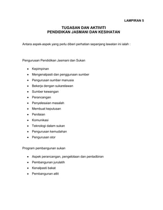 LAMPIRAN 5

TUGASAN DAN AKTIVITI
PENDIDIKAN JASMANI DAN KESIHATAN
Antara aspek-aspek yang perlu diberi perhatian sepanjang lawatan ini ialah :

Pengurusan Pendidikan Jasmani dan Sukan
Kepimpinan
Mengenalpasti dan penggunaan sumber
Pengurusan sumber manusia
Bekerja dengan sukarelawan
Sumber kewangan
Perancangan
Penyelesaian masalah
Membuat keputusan
Penilaian
Komunikasi
Teknologi dalam sukan
Pengurusan kemudahan
Pengurusan stor

Program pembangunan sukan
Aspek perancangan, pengelolaan dan pentadbiran
Pembangunan jurulatih
Kenalpasti bakat
Pembangunan atlit

 