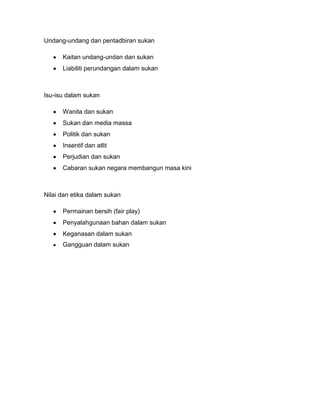 Undang-undang dan pentadbiran sukan
Kaitan undang-undan dan sukan
Liabiliti perundangan dalam sukan

Isu-isu dalam sukan
Wanita dan sukan
Sukan dan media massa
Politik dan sukan
Insentif dan atlit
Perjudian dan sukan
Cabaran sukan negara membangun masa kini

Nilai dan etika dalam sukan
Permainan bersih (fair play)
Penyalahgunaan bahan dalam sukan
Keganasan dalam sukan
Gangguan dalam sukan

 