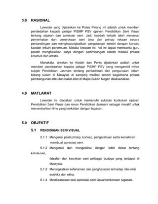 3.0

RASIONAL
Lawatan yang dijalankan ke Pulau Pinang ini adalah untuk memberi
pendedahan kepada pelajar PISMP PSV opsyen Pendidikan Seni Visual
tentang sejarah dan apresiasi seni. Jadi, kaedah terbaik ialah menerusi
pemerhatian dan penerokaan seni bina dan prinsip rekaan secara
perbandingan dan menghubungkaitkan pengalaman kendiri dengan konsep
kaedah inkuiri penemuan. Melalui lawatan ini, hal ini dapat membantu guru
pelatih menghasilkan karya dengan pertimbangan estetik melalui proses
kreativiti dan artistik.
Manakala, lawatan ke Kedah dan Perlis dijalankan adalah untuk
memberi pendedahan kepada pelajar PISMP PSV yang mengambil minor
subjek Pendidikan Jasmani tentang pentadbiran dan pengurusan dalam
bidang sukan di Malaysia di samping melihat sendiri bagaimana proses
pembangunan atlet dan bakal atlet di Majlis Sukan Negeri dilaksanakan.

4.0

MATLAMAT
Lawatan ini diadakan untuk memenuhi sukatan kurikulum opsyen
Pendidikan Seni Visual dan minor Pendidikan Jasmani sebagai inisiatif untuk
menambahkan ilmu yang berkaitan dengan tugasan.

5.0

OBJEKTIF
5.1

PENDIDIKAN SENI VISUAL
5.1.1 Mengenal pasti prinsip, konsep, pengetahuan serta kemahiran
membuat apresiasi seni.
5.1.2 Mengenali

dan

mengetahui

dengan

lebih

dekat

tentang

kehalusan,
falsafah dan keunikan seni pelbagai budaya yang terdapat di
Malaysia.
5.1.3 Meningkatkan kefahaman dan penghayatan terhadap nilai-nilai
estetika dan etika.
5.1.4 Melaksanakan sesi apresiasi seni visual berkenaan tugasan.

 