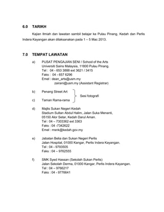 6.0

TARIKH
Kajian Ilmiah dan lawatan sambil belajar ke Pulau Pinang, Kedah dan Perlis

Indera Kayangan akan dilaksanakan pada 1 – 5 Mac 2013.

7.0

TEMPAT LAWATAN
a)

PUSAT PENGAJIAN SENI / School of the Arts
Universiti Sains Malaysia, 11800 Pulau Pinang.
Tel : 04 - 653 3888 ext 3621 / 3415
Faks : 04 - 657 6296
Emel : dean_arts@usm.my
zairani@usm.my (Assistant Registrar)

b)

Penang Street Art
Sesi fotografi

c)

Taman Rama-rama

d)

Majlis Sukan Negeri Kedah
Stadium Sultan Abdul Halim, Jalan Suka Menanti,
05150 Alor Setar, Kedah Darul Aman.
Tel : 04 – 7303362 ext 3363
Faks : 04 -7342622
Emel : msnk@kedah.gov.my

e)

Jabatan Belia dan Sukan Negeri Perlis
Jalan Hospital, 01000 Kangar, Perlis Indera Kayangan.
Tel : 04 - 9793505
Faks : 04 – 9762555

f)

SMK Syed Hassan (Sekolah Sukan Perlis)
Jalan Sekolah Derma, 01000 Kangar, Perlis Indera Kayangan.
Tel : 04 – 9766217
Faks : 04 - 9776641

 