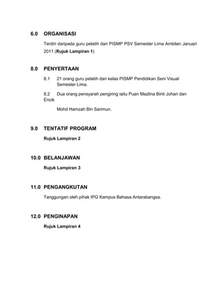 6.0

ORGANISASI
Terdiri daripada guru pelatih dari PISMP PSV Semester Lima Ambilan Januari
2011 (Rujuk Lampiran 1)

8.0

PENYERTAAN
8.1

21 orang guru pelatih dari kelas PISMP Pendidikan Seni Visual
Semester Lima.

8.2
Dua orang pensyarah pengiring iaitu Puan Mazlina Binti Johari dan
Encik
Mohd Hamzah Bin Sarimun.

9.0

TENTATIF PROGRAM
Rujuk Lampiran 2

10.0 BELANJAWAN
Rujuk Lampiran 3

11.0 PENGANGKUTAN
Tanggungan oleh pihak IPG Kampus Bahasa Antarabangsa.

12.0 PENGINAPAN
Rujuk Lampiran 4

 