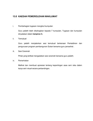13.0 KAEDAH PEMEROLEHAN MAKLUMAT

i.

Pembahagian tugasan mengikut kumpulan
Guru pelatih telah dibahagikan kepada 7 kumpulan. Tugasan dan kumpulan
dinyatakan dalam lampiran 5.

ii.

Temubual
Guru pelatih menjalankan sesi temubual berkenaan Pentadbiran dan
pengurusan program pembangunan Sukan bersama guru penasihat .

iii.

Sesi Ceramah
Pihak yang terlibat mengadakan sesi ceramah bersama guru pelatih.

iv.

Pemerhatian
Melihat dan membuat apresiasi tentang kepentingan asas seni reka dalam
karya seni visual secara perbandingan.

 