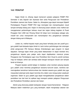 14.0 PENUTUP

Kajian Ilmiah ini, diharap dapat memenuhi sukatan pelajaran PISMP PSV
Semester 5 iaitu Sejarah dan Apresiasi Seni serta Pengurusan dan Pentadbiran
Pendidikan Jasmani dan Sukan. Selain itu, diharapkan juga dapat mencapai Objektif
Pembelajaran Program PISMP PSV bagi meningkat dan memperkayakan visual
tampak terhadap bidang seni. Kajian ini dirancang bukan sekadar untuk melihat dan
mengapresiasi perbandingan bahasa visual dan kajian bidang kegiatan di Pusat
Pengajian Seni USM dan Penang Street Art tetapi turut merangkap sebagai satu
inisiatif lain untuk memperolehi dan memantapkan ilmu pengetahuan berkaitan
dengan bidang seni di Malaysia.

Justeru itu, melihat kepada impak yang besar terhadap jiwa dan positif guruguru pelatih hasil daripada kajian ilmiah ini, kami mohon pertimbangan dan sokongan
pihak pengurusan IPG Kampus Bahasa Antarabangsa agar program ini dapat
dijayakan. Semoga kajian ilmiah yang bakal dilaksanakan ini dapat memberi ilmu
pengetahuan kepada para pelajar serta dapat diaplikasikan menerusi proses
Pengajaran dan Pembelajaran agar mutu Pendidikan Seni Visual itu sendiri sentiasa
maju ke hadapan, terkini dan sentiasa selari dengan kemajuan industri seni tampak
tanah air khasnya.
Program lawatan sambil belajar ini diadakan untuk memberi peluang kepada
guru pelatih untuk menimba pengetahuan bersama komuniti sukan, membina dan
meningkatkan kemahiran berkomunikasi dan interaksi sesama guru pelatih dan juga
masyarakat setempat serta dapat menimba ilmu dalam cara menguruskan sesebuah
organisasi. Selain itu guru pelatih juga dapat mengaplikasikan pengetahuan dalam
pendidikan luar dari teori ke aplikasi bagi menepati sukatan pelajaran Pengurusan
dan Pentadbiran Pendidikan Jasmani dan Sukan
Aktiviti yang dirancang adalah bertepatan dengan hasrat Kementerian

Pelajaran

Malaysia dalam melahirkan guru yang berdisiplin, tabah menghadapi cabaran dan

 
